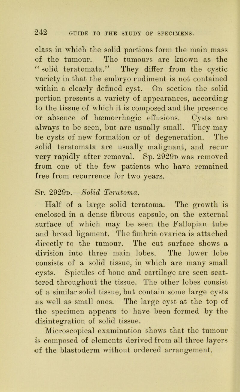 class in which the solid portions form the main mass of the tumour. The tumours are known as the tc solid teratomata.” They differ from the cystic variety in that the embryo rudiment is not contained within a clearly defined cyst. On section the solid portion presents a variety of appearances, according to the tissue of which it is composed and the presence or absence of haemorrhagic effusions. Cysts are always to be seen, but are usually small. They may be cysts of new formation or of degeneration. The solid teratomata are usually malignant, and recur very rapidly after removal. Sp. 2929d was removed from one of the few patients who have remained free from recurrence for two years. Sr. 2929d.—Solid Teratoma. Half of a large solid teratoma. The growth is enclosed in a dense fibrous capsule, on the external surface of which may be seen the Fallopian tube and broad ligament. The fimbria ovarica is attached directly to the tumour. The cut surface shows a division into three main lobes. The lower lobe consists of a solid tissue, in which are many small cysts. Spicules of bone and cartilage are seen scat- tered throughout the tissue. The other lobes consist of a similar solid tissue, but contain some large cysts as well as small ones. The large cyst at the top of the specimen appears to have been formed by the disintegration of solid tissue. Microscopical examination shows that the tumour is composed of elements derived from all three layers of the blastoderm without ordered arrangement.