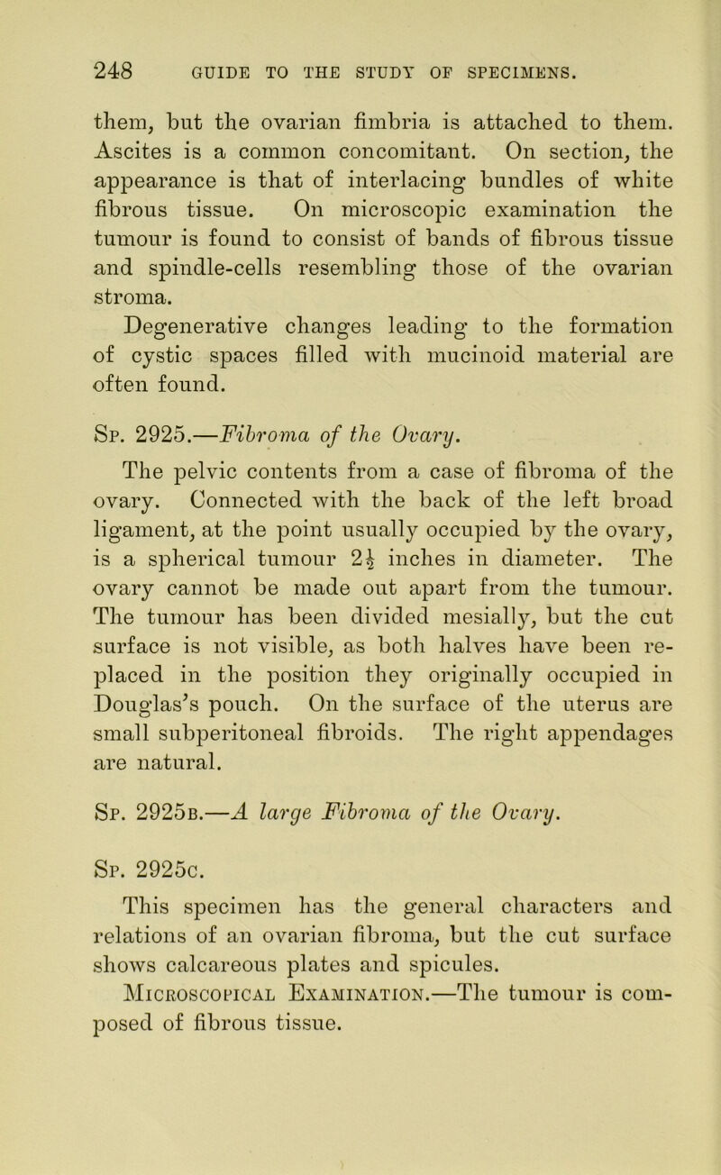 them, but the ovarian fimbria is attached to them. Ascites is a common concomitant. On section, the appearance is that of interlacing bundles of white fibrous tissue. On microscopic examination the tumour is found to consist of bands of fibrous tissue and spindle-cells resembling those of the ovarian stroma. Degenerative changes leading to the formation of cystic spaces filled with mucinoid material are often found. Sp. 2925.—Fibroma of the Ovary. The pelvic contents from a case of fibroma of the ovary. Connected with the back of the left broad ligament, at the point usually occupied by the ovary, is a spherical tumour 2^ inches in diameter. The ovary cannot be made out apart from the tumour. The tumour has been divided mesially, but the cut surface is not visible, as both halves have been re- placed in the position they originally occupied in Douglas’s pouch. On the surface of the uterus are small subperitoneal fibroids. The right appendages are natural. Sp. 2925b.—A large Fibroma of the Ovary. Sp. 2925c. This specimen has the general characters and relations of an ovarian fibroma, but the cut surface shows calcareous plates and spicules. Microscopical Examination.—The tumour is com- posed of fibrous tissue.