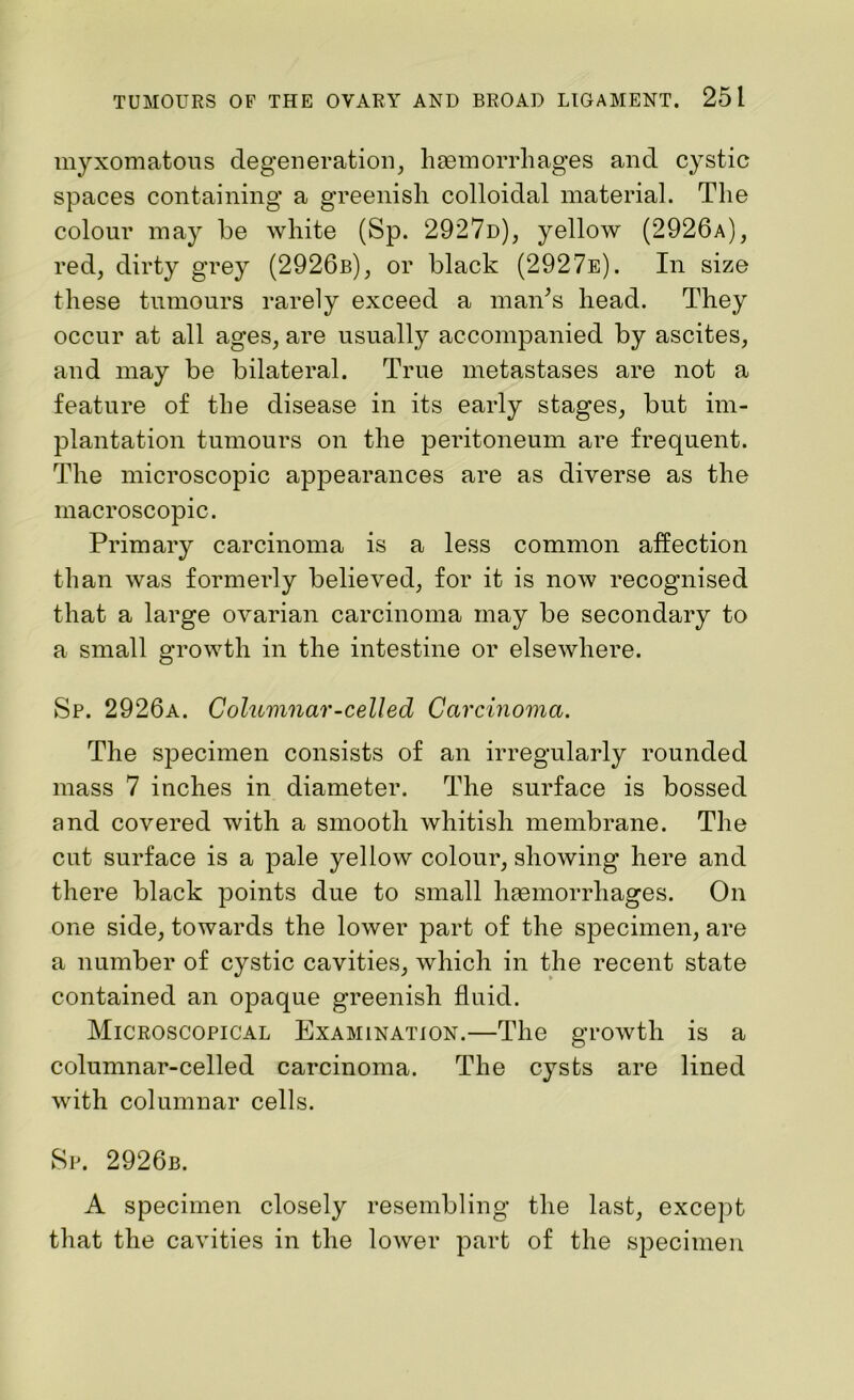 myxomatous degeneration, haemorrhages and cystic spaces containing a greenish colloidal material. The colour may be white (Sp. 2927d), yellow (2926a), red, dirty grey (2926b), or black (2927e). In size these tumours rarely exceed a maids head. They occur at all ages, are usually accompanied by ascites, and may be bilateral. True metastases are not a feature of the disease in its early stages, but im- plantation tumours on the peritoneum are frequent. The microscopic appearances are as diverse as the macroscopic. Primary carcinoma is a less common affection than was formerly believed, for it is now recognised that a large ovarian carcinoma may be secondary to a small growth in the intestine or elsewhere. Sp. 2926a. Columnar-celled Carcinoma. The specimen consists of an irregularly rounded mass 7 inches in diameter. The surface is bossed and covered with a smooth whitish membrane. The cut surface is a pale yellow colour, showing here and there black points due to small haemorrhages. On one side, towards the lower part of the specimen, are a number of cystic cavities, which in the recent state contained an opaque greenish fluid. Microscopical Examination.—The growth is a columnar-celled carcinoma. The cysts are lined with columnar cells. Sp. 2926b. A specimen closely resembling the last, except that the cavities in the lower part of the specimen