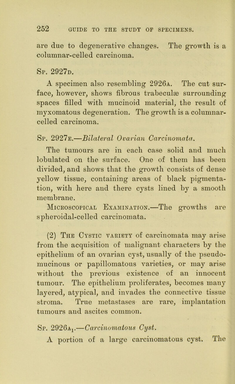 are due to degenerative changes. The growth is a columnar-celled carcinoma. Sp. 2927d. A specimen also resembling 2926a. The cut sur- face, however, shows fibrous trabeculae surrounding spaces filled with mucinoid material, the result of myxomatous degeneration. The growth is a columnar- celled carcinoma. Sp. 2927e.—Bilateral Ovarian Carcinomata. The tumours are in each case solid and much lobulated on the surface. One of them has been divided, and shows that the growth consists of dense yellow tissue, containing areas of black pigmenta- tion, with here and there cysts lined by a smooth membrane. Microscopical Examination.—The growths are spheroidal-celled carcinomata. (2) The Cystic variety of carcinomata may arise from the acquisition of malignant characters by the epithelium of an ovarian cyst, usually of the pseudo- mucinous or papillomatous varieties, or may arise without the previous existence of an innocent tumour. The epithelium proliferates, becomes many layered, atypical, and invades the connective tissue stroma. True metastases are rare, implantation tumours and ascites common. Sp. 2926Ar—Carcinomatous Cyst. A portion of a large carcinomatous cyst. The