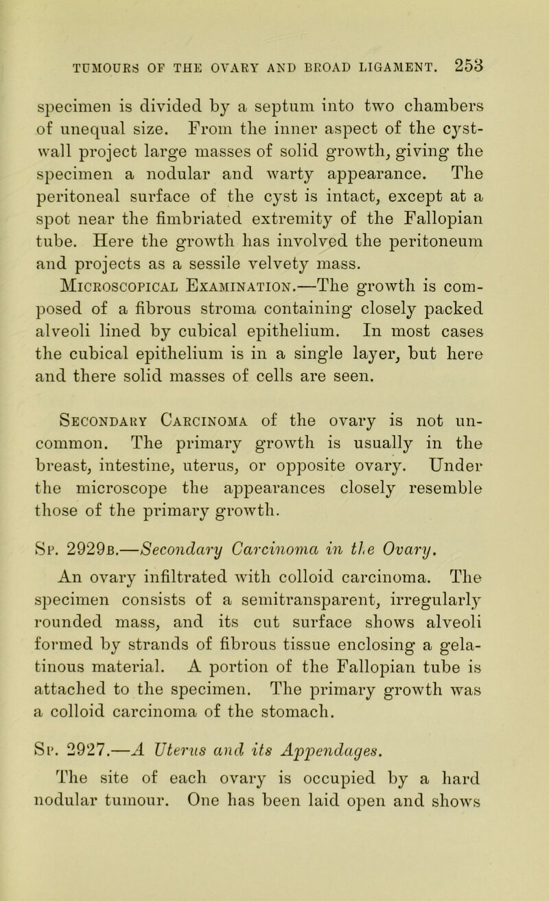 specimen is divided by a septum into two chambers of unequal size. From the inner aspect of the C3^st- wall project large masses of solid growth, giving the specimen a nodular and warty appearance. The peritoneal surface of the cyst is intact, except at a spot near the fimbriated extremity of the Fallopian tube. Here the growth has involved the peritoneum and projects as a sessile velvety mass. Microscopical Examination.—The growth is com- posed of a fibrous stroma containing closely packed alveoli lined by cubical epithelium. In most cases the cubical epithelium is in a single layer, but here and there solid masses of cells are seen. Secondary Carcinoma of the ovary is not un- common. The primary growth is usually in the breast, intestine, uterus, or opposite ovary. Under the microscope the appearances closely resemble those of the primary growth. Sp. 2929b.—Secondary Carcinoma in the Ovary. An ovary infiltrated with colloid carcinoma. The specimen consists of a semitransparent, irregularly rounded mass, and its cut surface shows alveoli formed by strands of fibrous tissue enclosing a gela- tinous material. A portion of the Fallopian tube is attached to the specimen. The primary growth was a colloid carcinoma of the stomach. Sr. 2927.—A Uterus and its Appendages. The site of each ovary is occupied by a hard nodular tumour. One has been laid open and shows