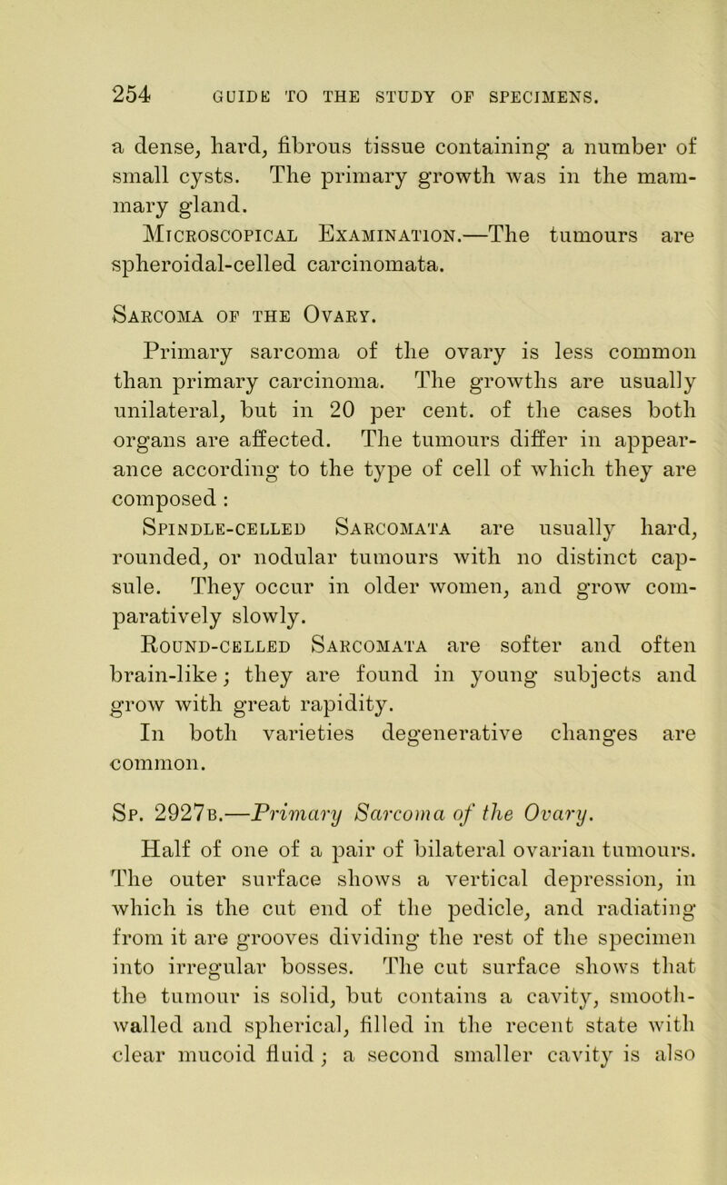a dense, hard, fibrous tissue containing a number of small cysts. The primary growth was in the mam- mary gland. Microscopical Examination.—The tumours are spheroidal-celled carcinomata. Sarcoma of the Ovary. Primary sarcoma of the ovary is less common than primary carcinoma. The growths are usually unilateral, but in 20 per cent, of the cases both organs are affected. The tumours differ in appear- ance according to the type of cell of which they are composed : Spindle-celled Sarcomata are usually hard, rounded, or nodular tumours with no distinct cap- sule. They occur in older women, and grow com- paratively slowly. Round-celled Sarcomata are softer and often brain-like; they are found in young subjects and grow with great rapidity. In both varieties degenerative changes are common. Sp. 2927b.—Primary Sarcoma of the Ovary. Half of one of a pair of bilateral ovarian tumours. The outer surface shows a vertical depression, in which is the cut end of the pedicle, and radiating from it are grooves dividing the rest of the specimen into irregular bosses. The cut surface shows that the tumour is solid, but contains a cavity, smooth- walled and spherical, filled in the recent state with clear mucoid fluid ; a second smaller cavity is also