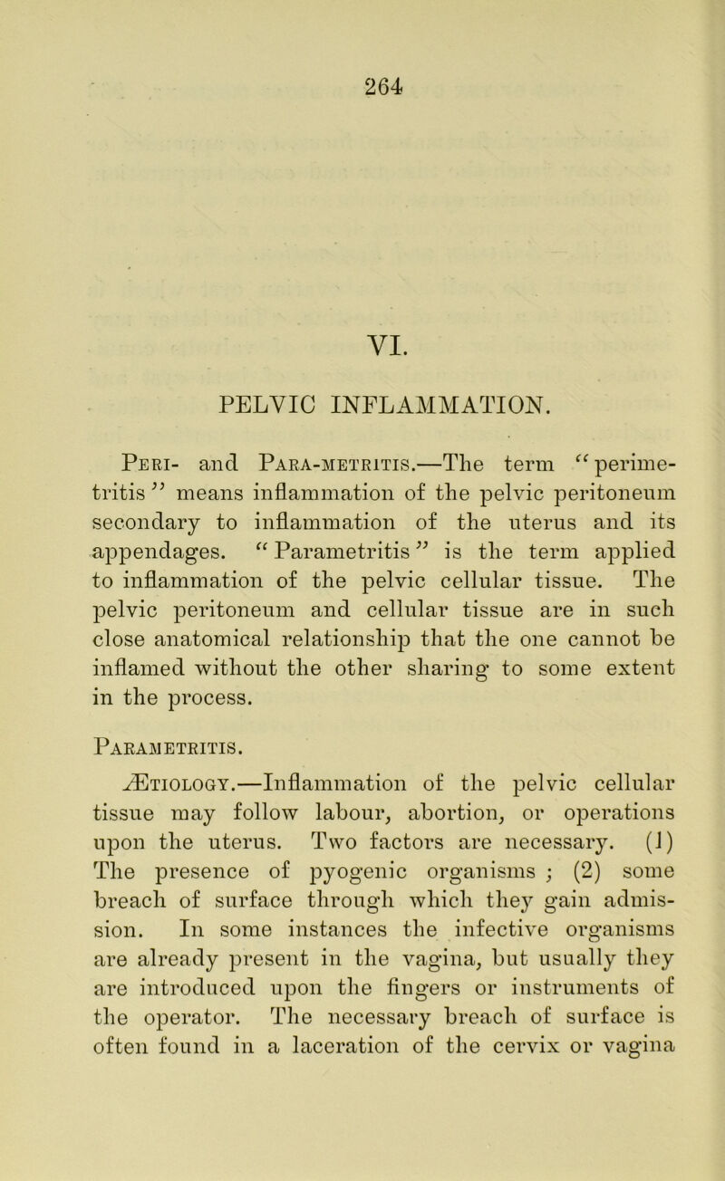 VI. PELVIC INFLAMMATION. Peri- and Para-metritis.—The term “ perime- tritis ” means inflammation of the pelvic peritoneum secondary to inflammation of the uterus and its appendages. “ Parametritis ” is the term applied to inflammation of the pelvic cellular tissue. The pelvic peritoneum and cellular tissue are in such close anatomical relationship that the one cannot be inflamed without the other sharing to some extent in the process. Parametritis. EEtiology.—Inflammation of the pelvic cellular tissue may follow labour, abortion, or operations upon the uterus. Two factors are necessary. (J) The presence of pyogenic organisms ; (2) some breach of surface through which they gain admis- sion. In some instances the infective organisms are already present in the vagina, but usually they are introduced upon the fingers or instruments of the operator. The necessary breach of surface is often found in a laceration of the cervix or vagina