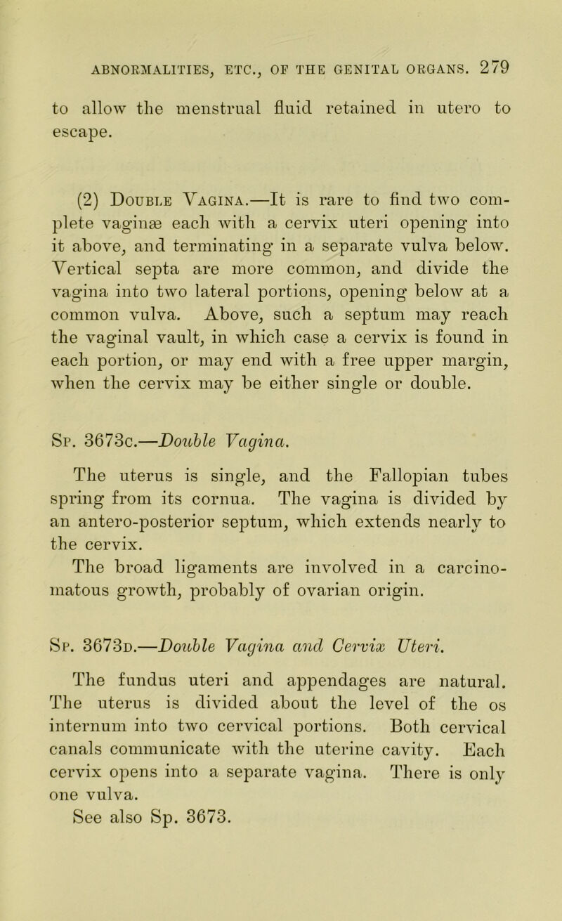 to allow the menstrual fluid retained in utero to escape. (2) Double Vagina.—It is rare to find two com- plete vaginae each with a cervix uteri opening into it above, and terminating in a separate vulva below. Vertical septa are more common, and divide the vagina into two lateral portions, opening below at a common vulva. Above, such a septum may reach the vaginal vault, in which case a cervix is found in each portion, or may end with a free upper margin, when the cervix may be either single or double. Sp. 3673c.—Double Vagina. The uterus is single, and the Fallopian tubes spring from its cornua. The vagina is divided by an antero-posterior septum, which extends nearly to the cervix. The broad ligaments are involved in a carcino- matous growth, probably of ovarian origin. Sp. 3673d.—Double Vagina and Cervix Uteri. The fundus uteri and appendages are natural. The uterus is divided about the level of the os internum into two cervical portions. Both cervical canals communicate with the uterine cavity. Each cervix opens into a separate vagina. There is only one vulva. See also Sp. 3673.