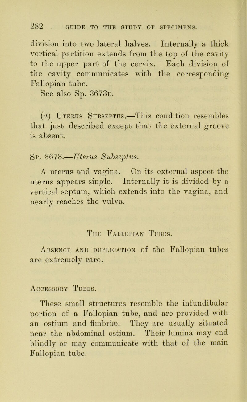 division into two lateral halves. Internally a thick vertical partition extends from the top of the cavity to the upper part of the cervix. Each division of the cavity communicates with the corresponding Fallopian tube. See also Sp. 3673d. (d) Uterus Subseptus.—This condition resembles that just described except that the external groove is absent. Sp. 3673.— Uterus Subseptus. A uterus and vagina. On its external aspect the uterus appears single. Internally it is divided by a vertical septum, which extends into the vagina, and nearly reaches the vulva. The Fallopian Tubes. Absence and duplication of the Fallopian tubes are extremely rare. Accessory Tubes. These small structures resemble the infundibular portion of a Fallopian tube, and are provided with an ostium and fimbrim. They are usually situated near the abdominal ostium. Their lumina may end blindly or may communicate with that of the main Fallopian tube.