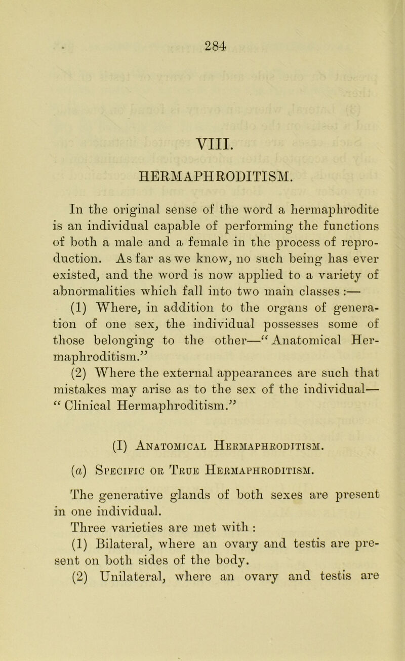 VIII. HERMAPHRODITISM. In the original sense of the word a hermaphrodite is an individual capable of performing the functions of both a male and a female in the process of repro- duction. As far as we know, no such being has ever existed, and the word is now applied to a variety of abnormalities which fall into two main classes :— (1) Where, in addition to the organs of genera- tion of one sex, the individual possesses some of those belonging to the other—“ Anatomical Her- maphroditism.” (2) Where the external appearances are such that mistakes may arise as to the sex of the individual— “ Clinical Hermaphroditism.” (I) Anatomical Hermaphroditism. (a) Specific or True Hermaphroditism. The generative glands of both sexes are present in one individual. Three varieties are met with : (1) Bilateral, where an ovary and testis are pre- sent on both sides of the body. (2) Unilateral, where an ovary and testis are