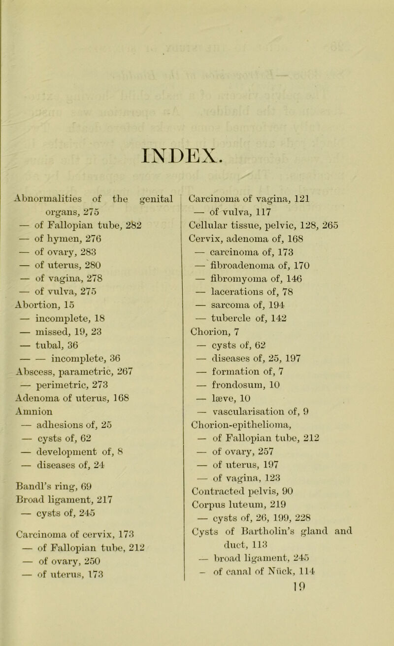 INDEX Abnormalities of the genital organs, 275 — of Fallopian tube, 282 — of hymen, 276 — of ovary, 283 — of uterus, 280 — of vagina, 278 — of vulva, 275 Abortion, 15 — incomplete, 18 — missed, 19, 23 — tubal, 36 incomplete, 36 Abscess, parametric, 267 — perimetric, 273 Adenoma of uterus, 168 Amnion — adhesions of, 25 — cysts of, 62 — development of, 8 — diseases of, 24 Bandl’s ring, 69 Broad ligament, 217 — cysts of, 245 Carcinoma of cervix, 173 — of Fallopian tube, 212 — of ovary, 250 — of uterus, 173 Carcinoma of vagina, 121 — of vulva, 117 Cellular tissue, pelvic, 128, 265 Cervix, adenoma of, 168 — carcinoma of, 173 — fibroadenoma of, 170 — fibromyoma of, 146 — lacerations of, 78 — sarcoma of, 194 — tubercle of, 142 Chorion, 7 — cysts of, 62 — diseases of, 25, 197 — formation of, 7 — frondosum, 10 — lteve, 10 — vascularisation of, 9 Chorion-epithelioma, — of Fallopian tube, 212 — of ovary, 257 — of uterus, 197 — of vagina, 123 Contracted pelvis, 90 Corpus luteum, 219 — cysts of, 26, 199, 228 Cysts of Bartholin’s gland and duct, 113 — broad ligament, 245 — of canal of Nuclc, 114 10