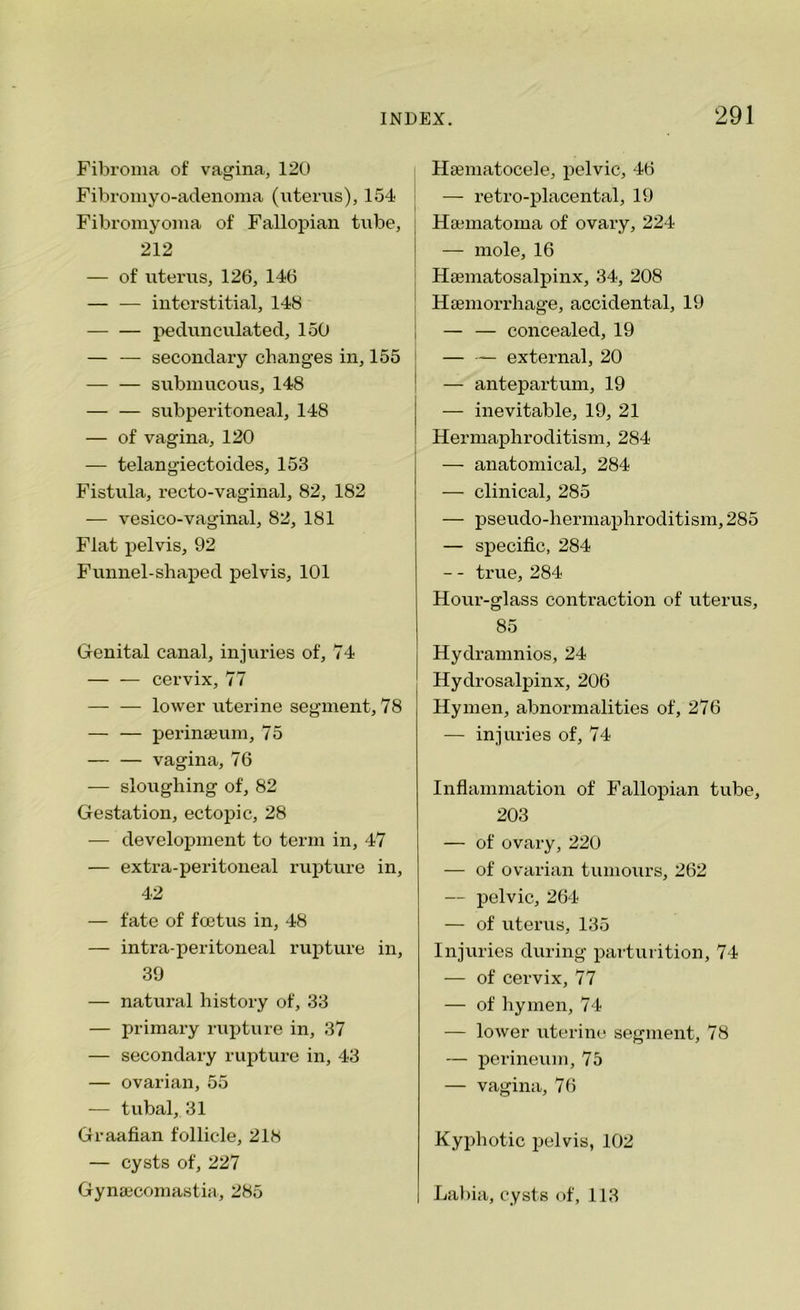 Fibroma of vagina, 120 Fibromyo-adenoma (uterus), 154 Fibromyoma of Fallopian tube, 212 — of uterus, 126, 146 — — interstitial, 148 pedunculated, 150 — — secondary changes in, 155 submucous, 148 subperitoneal, 148 — of vagina, 120 — telangiectoides, 153 Fistula, recto-vaginal, 82, 182 — vesico-vaginal, 82, 181 Flat pelvis, 92 Funnel-shaped pelvis, 101 Genital canal, injuries of, 74 — — cervix, 77 — — lower uterine segment, 78 — — perinamm, 75 — — vagina, 76 — sloughing of, 82 Gestation, ectopic, 28 — development to term in, 47 — extra-peritoneal rupture in, 42 — fate of foetus in, 48 — intra-peritoneal rupture in, 39 — natural history of, 33 — primary rupture in, 37 — secondary rupture in, 43 — ovarian, 55 — tubal, 31 Graafian follicle, 218 — cysts of, 227 Gynaecomastia, 285 Haeniatocele, pelvic, 46 — retro-placental, 19 Hannatoma of ovary, 224 — mole, 16 Hamiatosalpinx, 34, 208 Haemorrhage, accidental, 19 — — concealed, 19 — — external, 20 — antepartum, 19 — inevitable, 19, 21 Hermaphroditism, 284 — anatomical, 284 — clinical, 285 — pseudo-hermaphroditism, 285 — specific, 284 — - true, 284 Hour-glass contraction of uterus, 85 Hydramnios, 24 Hydrosalpinx, 206 Hymen, abnormalities of, 276 — injuries of, 74 Inflammation of Fallopian tube, 203 — of ovary, 220 — of ovarian tumours, 262 — pelvic, 264 — of uterus, 135 Injuries during parturition, 74 — of cervix, 77 — of hymen, 74 — lower uterine segment, 78 — perineum, 75 — vagina, 76 Kyphotic pelvis, 102 Labia, cysts of, 113