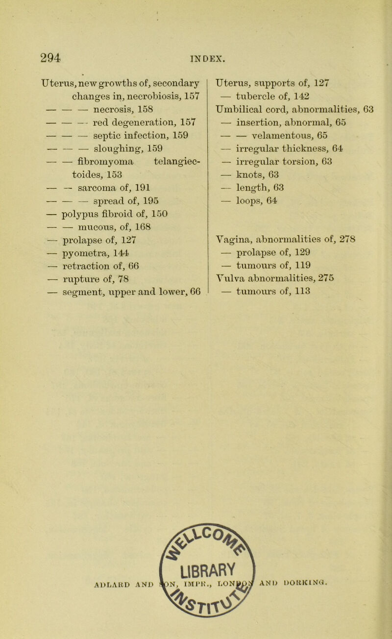 Uterus, new growths of, secondary- changes in, necrobiosis, 157 — necrosis, 158 — red degeneration, 157 — septic infection, 159 — — — sloughing, 159 fibromyoma telangiec- toides, 153 — — sarcoma of, 191 — spread of, 195 — polypus fibroid of, 150 — — mucous, of, 168 — prolapse of, 127 — pyometra, 144 — retraction of, 66 — rupture of, 78 — segment, upper and lower, 66 Uterus, supports of, 127 — tubercle of, 142 Umbilical cord, abnormalities, 63 — insertion, abnormal, 65 — — velamentous, 65 — irregular thickness, 64 — irregular torsion, 63 — knots, 63 — length, 63 — loops, 64 Vagina, abnormalities of, 278 — prolapse of, 129 — tumours of, 119 Vulva abnormalities, 275 — tumours of, 113 A1JLARD AND AND DORKING.