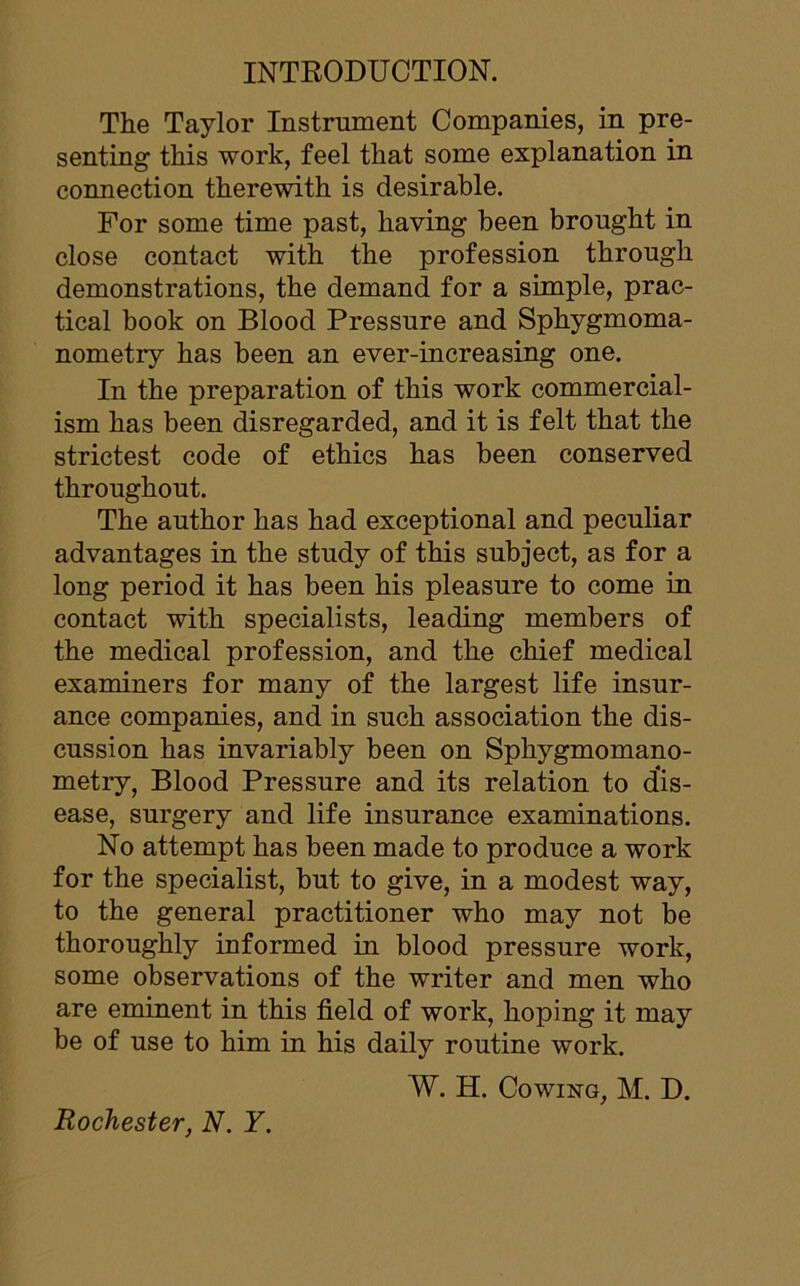 INTRODUCTION. The Taylor Instrument Companies, in pre- senting this work, feel that some explanation in connection therewith is desirable. For some time past, having been brought in close contact with the profession through demonstrations, the demand for a simple, prac- tical book on Blood Pressure and Sphygmoma- nometry has been an ever-increasing one. In the preparation of this work commercial- ism has been disregarded, and it is felt that the strictest code of ethics has been conserved throughout. The author has had exceptional and peculiar advantages in the study of this subject, as for a long period it has been his pleasure to come in contact with specialists, leading members of the medical profession, and the chief medical examiners for many of the largest life insur- ance companies, and in such association the dis- cussion has invariably been on Sphygmomano- metry, Blood Pressure and its relation to dis- ease, surgery and life insurance examinations. No attempt has been made to produce a work for the specialist, but to give, in a modest way, to the general practitioner who may not be thoroughly informed in blood pressure work, some observations of the writer and men who are eminent in this field of work, hoping it may be of use to him in his daily routine work. W. H. Cowing, M. D.