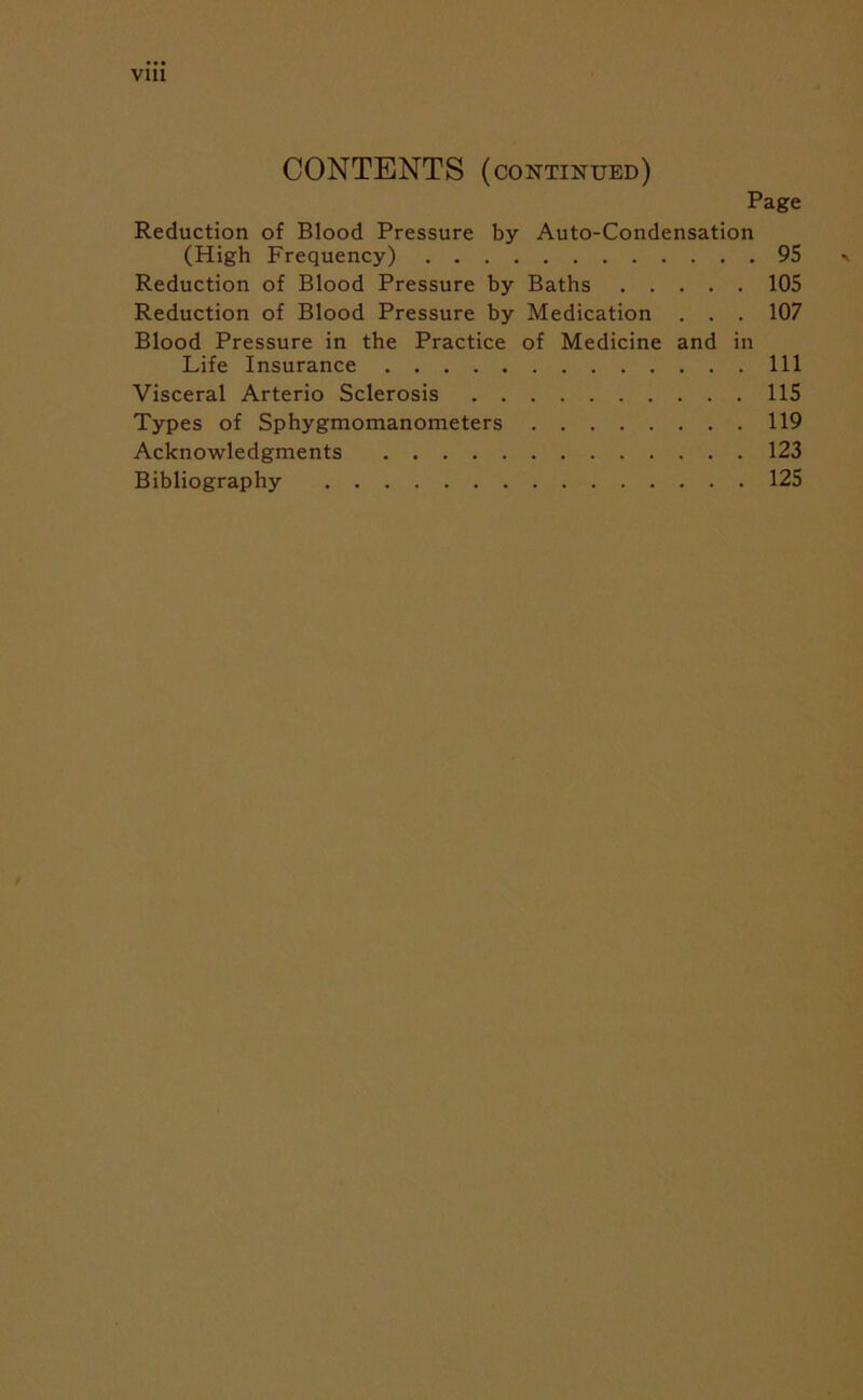 Vlll CONTENTS (continued) Page Reduction of Blood Pressure by Auto-Condensation (High Frequency) 95 Reduction of Blood Pressure by Baths 105 Reduction of Blood Pressure by Medication . . . 107 Blood Pressure in the Practice of Medicine and in Life Insurance Ill Visceral Arterio Sclerosis 115 Types of Sphygmomanometers 119 Acknowledgments 123 Bibliography 125