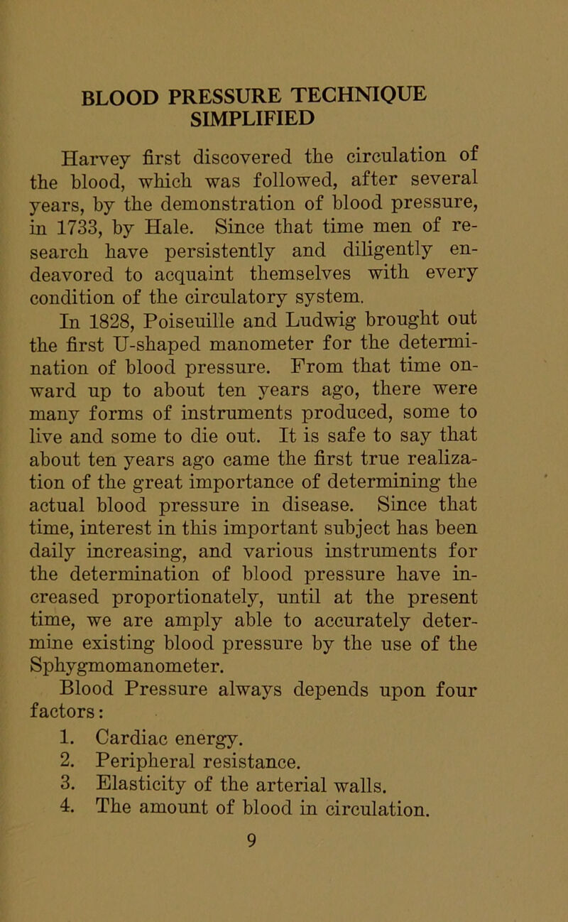 BLOOD PRESSURE TECHNIQUE SIMPLIFIED Harvey first discovered the circulation of the blood, which was followed, after several years, by the demonstration of blood pressure, in 1733, by Hale. Since that time men of re- search have persistently and diligently en- deavored to acquaint themselves with every condition of the circulatory system. In 1828, Poiseuille and Ludwig brought out the first U-shaped manometer for the determi- nation of blood pressure. From that time on- ward up to about ten years ago, there were many forms of instruments produced, some to live and some to die out. It is safe to say that about ten years ago came the first true realiza- tion of the great importance of determining the actual blood pressure in disease. Since that time, interest in this important subject has been daily increasing, and various instruments for the determination of blood pressure have in- creased proportionately, until at the present time, we are amply able to accurately deter- mine existing blood pressure by the use of the Sphygmomanometer. Blood Pressure always depends upon four factors: 1. Cardiac energy. 2. Peripheral resistance. 3. Elasticity of the arterial walls. 4. The amount of blood in circulation.