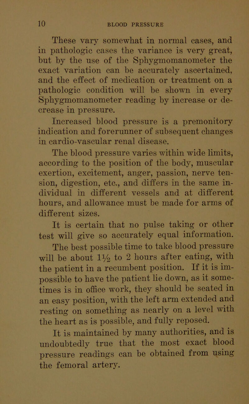 These vary somewhat in normal cases, and in pathologic cases the variance is very great, but by the use of the Sphygmomanometer the exact variation can be accurately ascertained, and the effect of medication or treatment on a pathologic condition will be shown in every Sphygmomanometer reading by increase or de- crease in pressure. Increased blood pressure is a premonitory indication and forerunner of subsequent changes in cardio-vascular renal disease. The blood pressure varies within wide limits, according to the position of the body, muscular exertion, excitement, anger, passion, nerve ten- sion, digestion, etc., and differs in the same in- dividual in different vessels and at different hours, and allowance must be made for arms of different sizes. It is certain that no pulse taking or other test will give so accurately equal information. The best possible time to take blood pressure will be about 1 i/2 to 2 hours after eating, with the patient in a recumbent position. If it is im- possible to have the patient lie down, as it some- times is in office work, they should be seated in an easy position, with the left arm extended and resting on something as nearly on a level with the heart as is possible, and fully reposed. It is maintained by many authorities, and is undoubtedly true that the most exact blood pressure readings can be obtained from using the femoral artery.