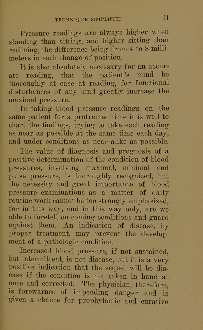 Pressure readings are always higher when standing than sitting, and higher sitting than reclining, the difference being from 4 to 8 milli- meters in each change of position. It is also absolutely necessary for an accur- ate reading, that the patient’s mind be thoroughly at ease at reading, for functional disturbances of any kind greatly increase the maximal pressure. In taking blood pressure readings on the same patient for a protracted time it is well to chart the findings, trying to take each reading as near as possible at the same time each day, and under conditions as near alike as possible. The value of diagnosis and prognosis of a positive determination of the condition of blood pressures, involving maximal, minimal and pulse pressure, is thoroughly recognized, but the necessity and great importance of blood pressure examinations as a matter of daily routine work cannot be too strongly emphasized, for in this way, and in this way only, are we able to foretell on-coming conditions and guard against them. An indication of disease, by proper treatment, may prevent the develop- ment of a pathologic condition. Increased blood pressure, if not sustained, but intermittent, is not disease, but it is a very positive indication that the sequel will be dis- ease if the condition is not taken in hand at once and corrected. The physician, therefore, is forewarned of impending danger and is given a chance for prophylactic and curative