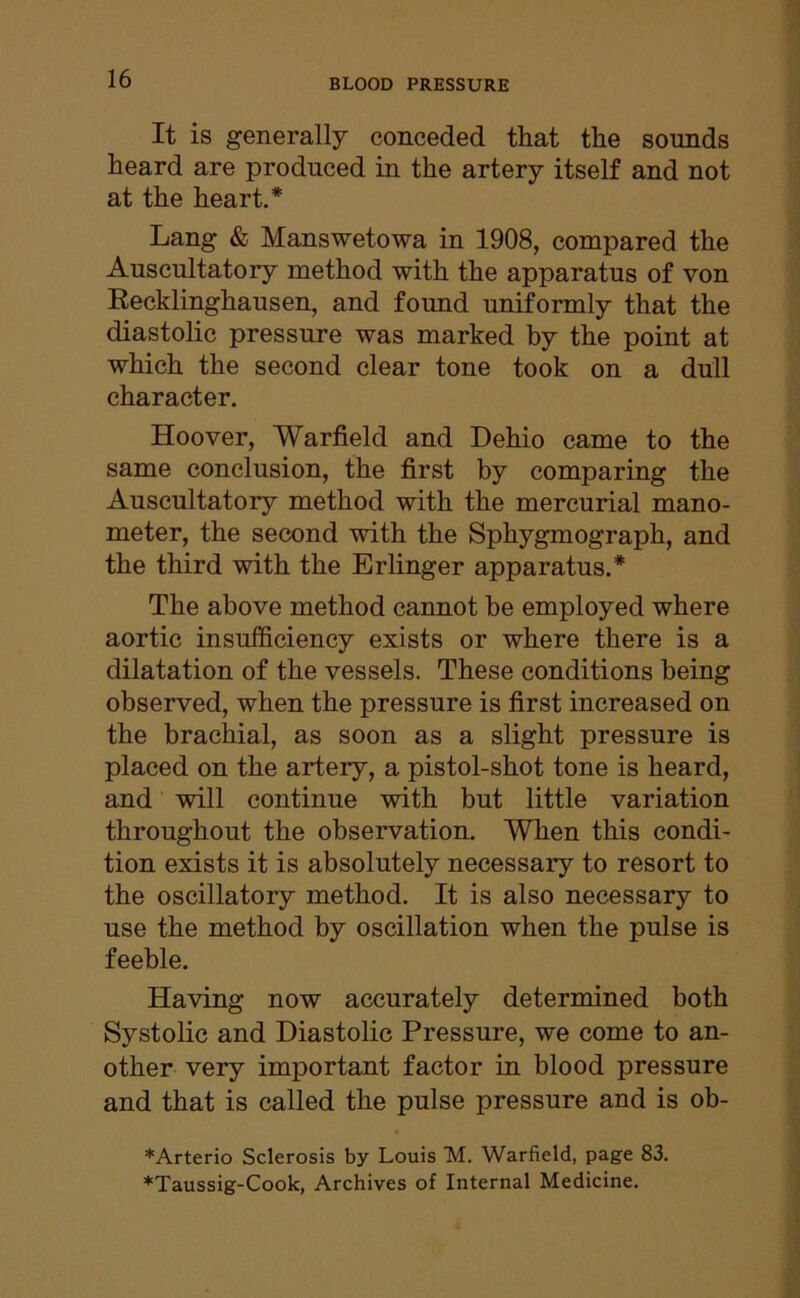 It is generally conceded that the sounds heard are produced in the artery itself and not at the heart.* Lang & Manswetowa in 1908, compared the Auscultatory method with the apparatus of von Recklinghausen, and found uniformly that the diastolic pressure was marked by the point at which the second clear tone took on a dull character. Hoover, Warfield and Dehio came to the same conclusion, the first by comparing the Auscultatory method with the mercurial mano- meter, the second with the Sphygmograph, and the third with the Erlinger apparatus.* The above method cannot be employed where aortic insufficiency exists or where there is a dilatation of the vessels. These conditions being observed, when the pressure is first increased on the brachial, as soon as a slight pressure is placed on the artery, a pistol-shot tone is heard, and will continue with but little variation throughout the observation. When this condi- tion exists it is absolutely necessary to resort to the oscillatory method. It is also necessary to use the method by oscillation when the pulse is feeble. Having now accurately determined both Systolic and Diastolic Pressure, we come to an- other very important factor in blood pressure and that is called the pulse pressure and is ob- *Arterio Sclerosis by Louis M. Warfield, page 83. *Taussig-Cook, Archives of Internal Medicine.