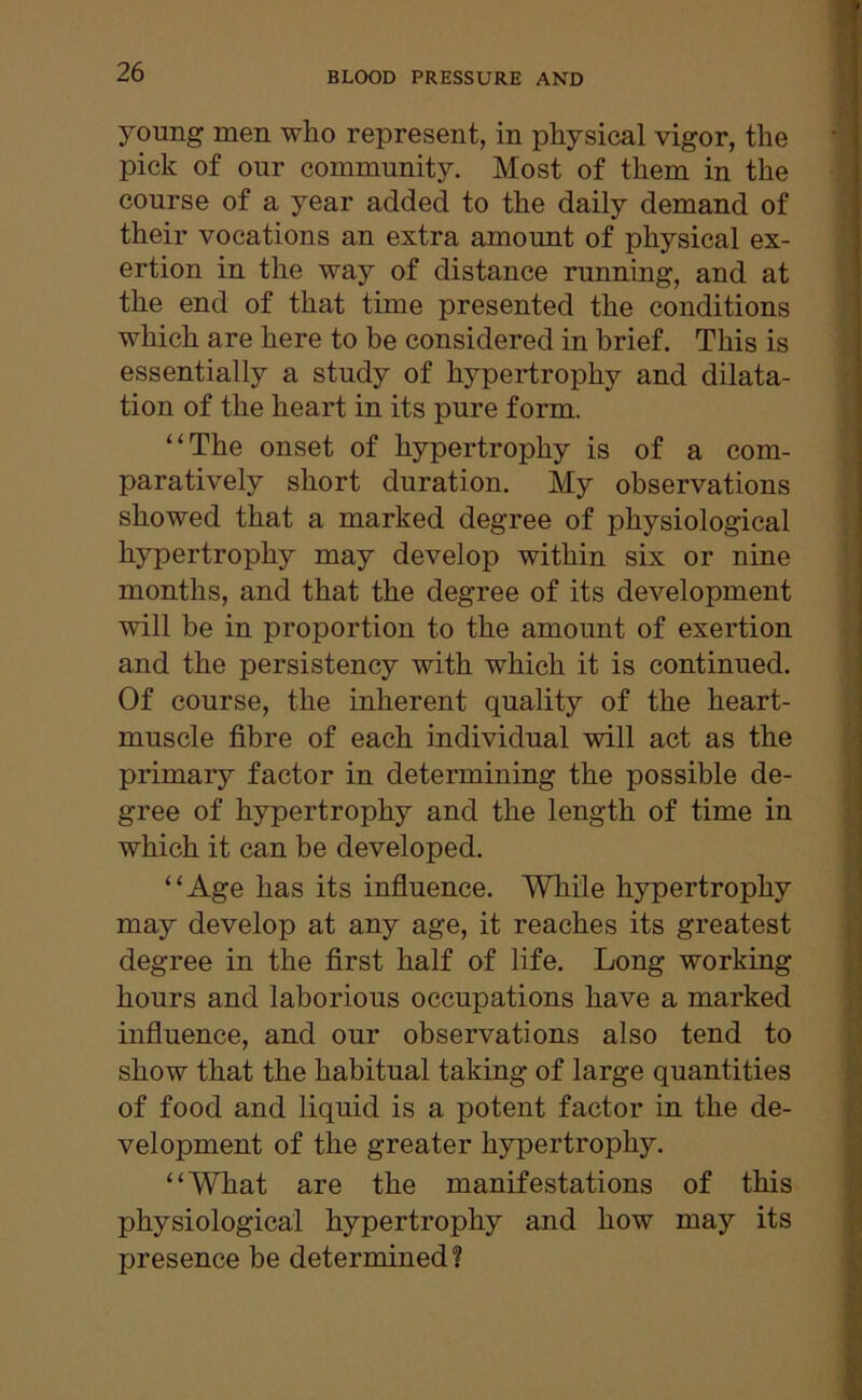 young men wlio represent, in physical vigor, the pick of our community. Most of them in the course of a year added to the daily demand of their vocations an extra amount of physical ex- ertion in the way of distance running, and at the end of that time presented the conditions which are here to be considered in brief. This is essentially a study of hypertrophy and dilata- tion of the heart in its pure form. “The onset of hypertrophy is of a com- paratively short duration. My observations showed that a marked degree of physiological hypertrophy may develop within six or nine months, and that the degree of its development will be in proportion to the amount of exertion and the persistency with which it is continued. Of course, the inherent quality of the heart- muscle fibre of each individual will act as the primary factor in determining the possible de- gree of hypertrophy and the length of time in which it can be developed. “Age has its influence. While hypertrophy may develop at any age, it reaches its greatest degree in the first half of life. Long working hours and laborious occupations have a marked influence, and our observations also tend to show that the habitual taking of large quantities of food and liquid is a potent factor in the de- velopment of the greater hypertrophy. “What are the manifestations of this physiological hypertrophy and how may its presence be determined?