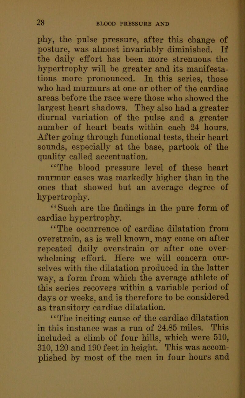 phy, the pulse pressure, after this change of posture, was almost invariably diminished. If the daily effort has been more strenuous the hypertrophy will be greater and its manifesta- tions more pronounced. In this series, those who had murmurs at one or other of the cardiac areas before the race were those who showed the largest heart shadows. They also had a greater diurnal variation of the pulse and a greater number of heart beats within each 24 hours. After going through functional tests, their heart sounds, especially at the base, partook of the quality called accentuation. “The blood pressure level of these heart murmur cases was markedly higher than in the ones that showed but an average degree of hypertrophy. “Such are the findings in the pure form of cardiac hypertrophy. “The occurrence of cardiac dilatation from overstrain, as is well known, may come on after repeated daily overstrain or after one over- whelming effort. Here we will concern our- selves with the dilatation produced in the latter way, a form from which the average athlete of this series recovers within a variable period of days or weeks, and is therefore to be considered as transitory cardiac dilatation. ‘ ‘ The inciting cause of the cardiac dilatation in this instance was a run of 24.85 miles. This included a climb of four hills, which were 510, 310,120 and 190 feet in height. This was accom- plished by most of the men in four hours and