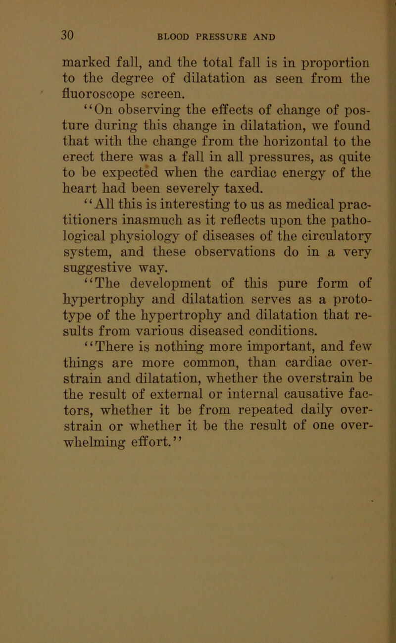 marked fall, and the total fall is in proportion to the degree of dilatation as seen from the fluoroscope screen. “On observing the effects of change of pos- ture during this change in dilatation, we found that with the change from the horizontal to the erect there was a fall in all pressures, as quite to be expected when the cardiac energy of the heart had been severely taxed. “All this is interesting to us as medical prac- titioners inasmuch as it reflects upon the patho- logical physiology of diseases of the circulatory system, and these observations do in a very suggestive way. “The development of this pure form of hypertrophy and dilatation serves as a proto- type of the hypertrophy and dilatation that re- sults from various diseased conditions. “There is nothing more important, and few things are more common, than cardiac over- strain and dilatation, whether the overstrain be the result of external or internal causative fac- tors, whether it be from repeated daily over- strain or whether it be the result of one over- whelming effort.”