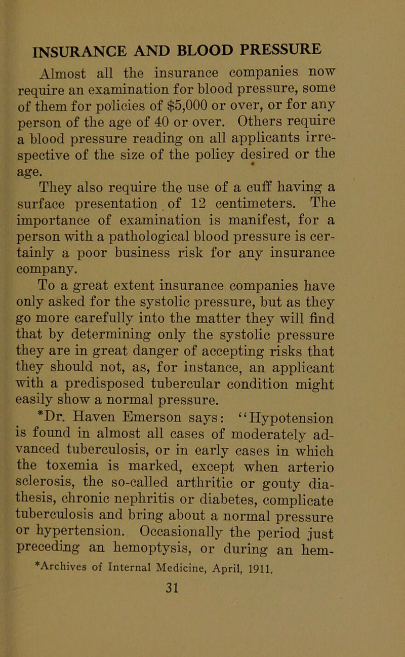 INSURANCE AND BLOOD PRESSURE Almost all tlie insurance companies now require an examination for blood pressure, some of them for policies of $5,000 or over, or for any person of the age of 40 or over. Others require a blood pressure reading on all applicants irre- spective of the size of the policy desired or the age. They also require the use of a cuff having a surface presentation of 12 centimeters. The importance of examination is manifest, for a person with a pathological blood pressure is cer- tainly a poor business risk for any insurance company. To a great extent insurance companies have only asked for the systolic pressure, but as they go more carefully into the matter they will find that by determining only the systolic pressure they are in great danger of accepting risks that they should not, as, for instance, an applicant with a predisposed tubercular condition might easily show a normal pressure. *Dr. Haven Emerson says: “Hypotension is found in almost all cases of moderately ad- vanced tuberculosis, or in early cases in which the toxemia is marked, except when arterio sclerosis, the so-called arthritic or gouty dia- thesis, chronic nephritis or diabetes, complicate tuberculosis and bring about a normal pressure or hypertension. Occasionally the period just preceding an hemoptysis, or during an hem- *Archives of Internal Medicine, April, 1911.