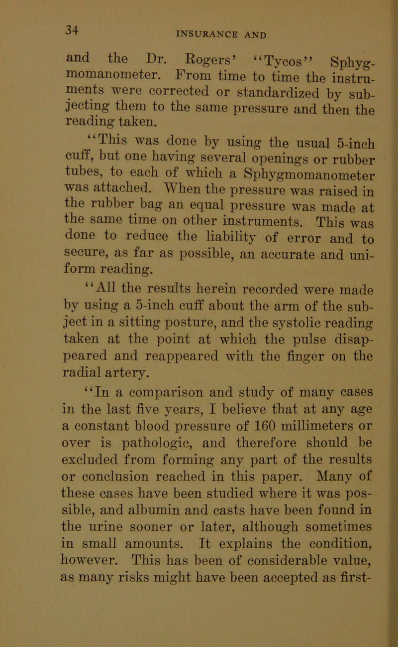 INSURANCE AND flnd the Dr. Rogers’ *1 Tycos ’ ’ Sphyg- momanometer. From time to time the instru- ments were corrected or standardized by sub- jecting them to the same pressure and then the reading taken. “This was done by using the usual 5-inch cuff, but one having several openings or rubber tubes, to each of which a Sphygmomanometer was attached. When the pressure was raised in the rubber bag an equal pressure was made at the same time on other instruments. This was done to reduce the liability of error and to secure, as far as possible, an accurate and uni- form reading. “All the results herein recorded were made by using a 5-inch cuff about the arm of the sub- ject in a sitting posture, and the systolic reading taken at the point at which the pulse disap- peared and reappeared with the finger on the radial artery. “In a comparison and study of many cases in the last five years, I believe that at any age a constant blood pressure of 160 millimeters or over is pathologic, and therefore should be excluded from forming any part of the results or conclusion reached in this paper. Many of these cases have been studied where it was pos- sible, and albumin and casts have been found in the urine sooner or later, although sometimes in small amoimts. It explains the condition, however. This has been of considerable value, as many risks might have been accepted as first-