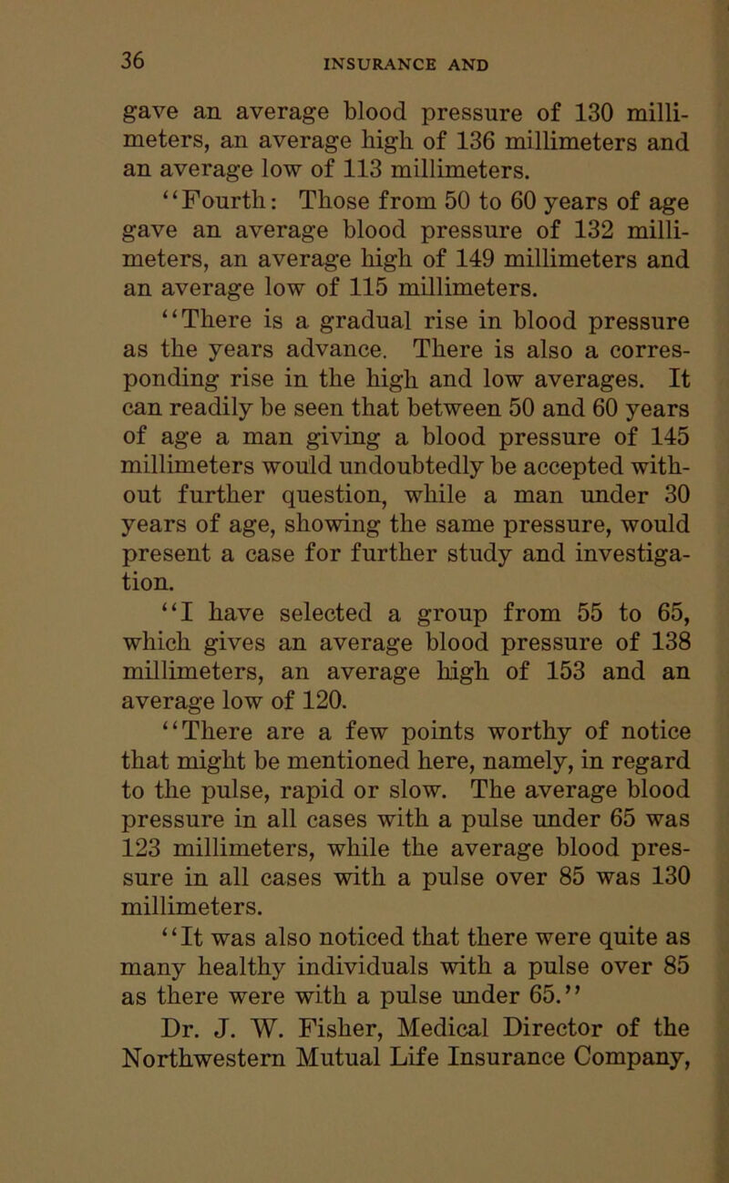 gave an average blood pressure of 130 milli- meters, an average high of 136 millimeters and an average low of 113 millimeters. “Fourth: Those from 50 to 60 years of age gave an average blood pressure of 132 milli- meters, an average high of 149 millimeters and an average low of 115 millimeters. “There is a gradual rise in blood pressure as the years advance. There is also a corres- ponding rise in the high and low averages. It can readily be seen that between 50 and 60 years of age a man giving a blood pressure of 145 millimeters would undoubtedly be accepted with- out further question, while a man under 30 years of age, showing the same pressure, would present a case for further study and investiga- tion. “I have selected a group from 55 to 65, which gives an average blood pressure of 138 millimeters, an average high of 153 and an average low of 120. “There are a few points worthy of notice that might be mentioned here, namely, in regard to the pulse, rapid or slow. The average blood pressure in all cases with a pulse under 65 was 123 millimeters, while the average blood pres- sure in all cases with a pulse over 85 was 130 millimeters. “It was also noticed that there were quite as many healthy individuals with a pulse over 85 as there were with a pulse under 65.’ ’ Dr. J. W. Fisher, Medical Director of the Northwestern Mutual Life Insurance Company,