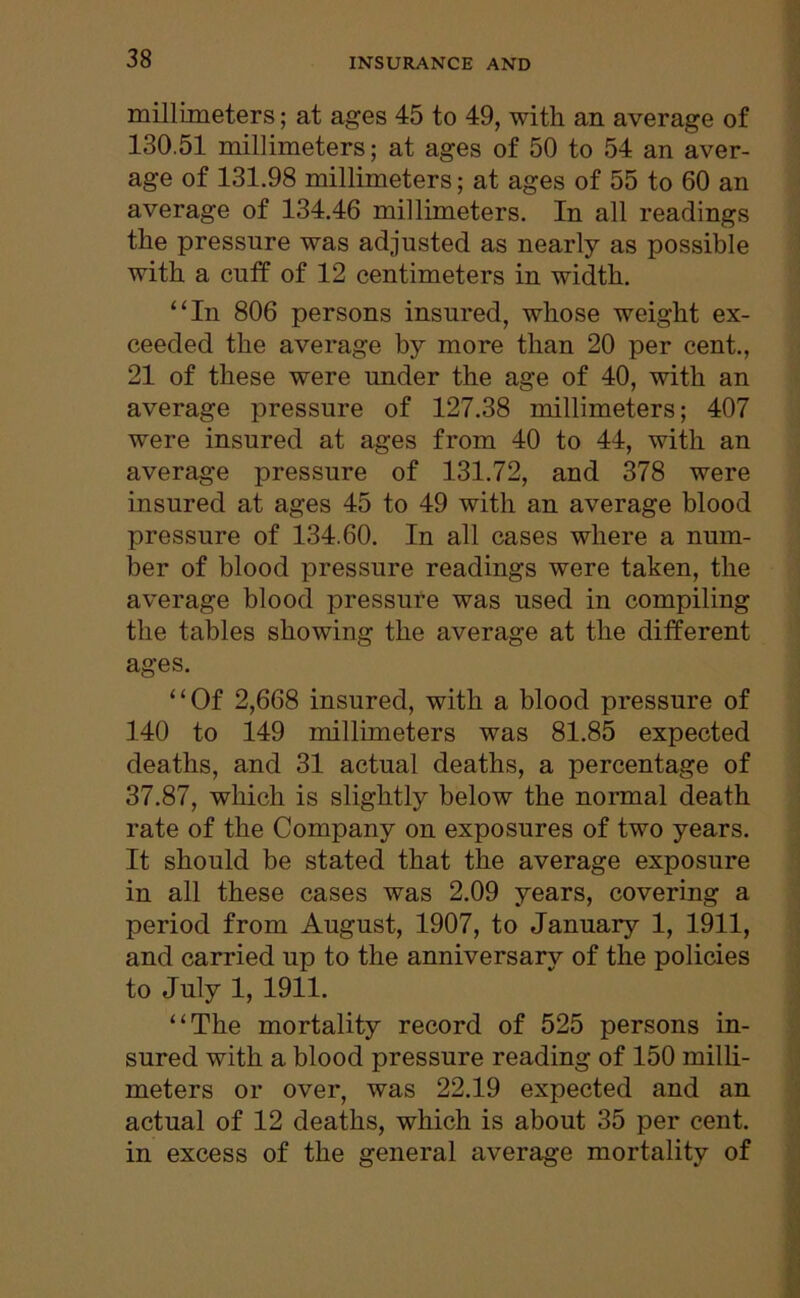 millimeters; at ages 45 to 49, with an average of 130.51 millimeters; at ages of 50 to 54 an aver- age of 131.98 millimeters; at ages of 55 to 60 an average of 134.46 millimeters. In all readings the pressure was adjusted as nearly as possible with a cuff of 12 centimeters in width. “In 806 persons insured, whose weight ex- ceeded the average by more than 20 per cent., 21 of these were under the age of 40, with an average pressure of 127.38 millimeters; 407 were insured at ages from 40 to 44, with an average pressure of 131.72, and 378 were insured at ages 45 to 49 with an average blood pressure of 134.60. In all cases where a num- ber of blood pressure readings were taken, the average blood pressure was used in compiling the tables showing the average at the different ages. “Of 2,668 insured, with a blood pressure of 140 to 149 millimeters was 81.85 expected deaths, and 31 actual deaths, a percentage of 37.87, which is slightly below the normal death rate of the Company on exposures of two years. It should be stated that the average exposure in all these cases was 2.09 years, covering a period from August, 1907, to January 1, 1911, and carried up to the anniversary of the policies to July 1, 1911. “The mortality record of 525 persons in- sured with a blood pressure reading of 150 milli- meters or over, was 22.19 expected and an actual of 12 deaths, which is about 35 per cent, in excess of the general average mortality of