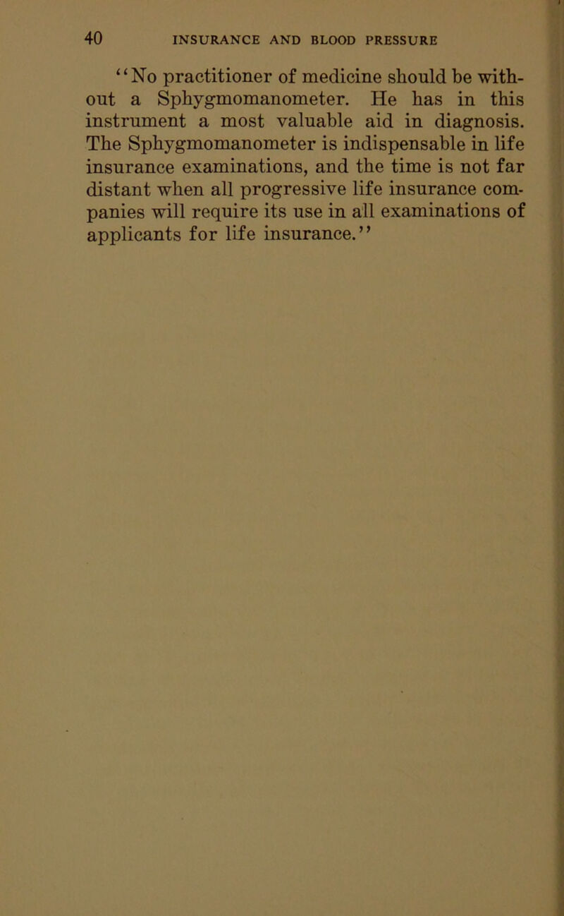 “No practitioner of medicine should be with- out a Sphygmomanometer. He has in this instrument a most valuable aid in diagnosis. The Sphygmomanometer is indispensable in life insurance examinations, and the time is not far distant when all progressive life insurance com- panies will require its use in all examinations of applicants for life insurance.”