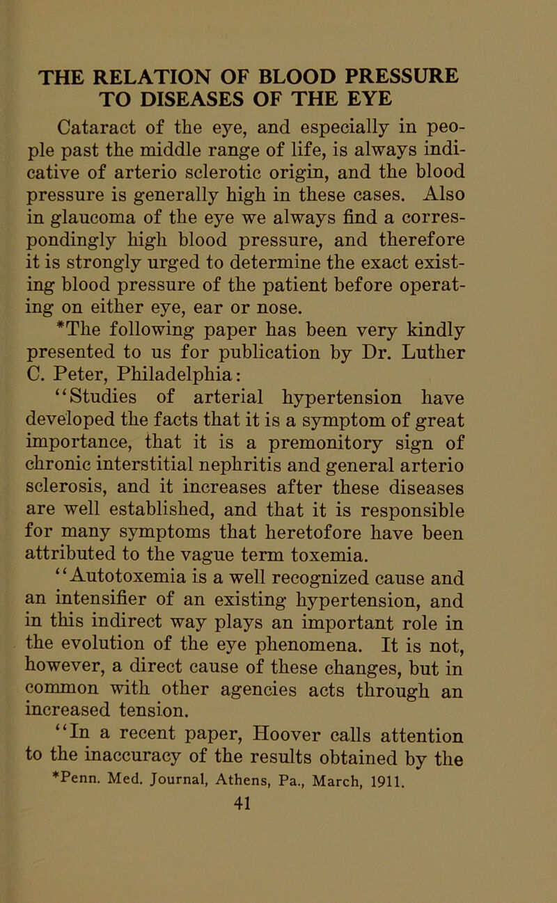 THE RELATION OF BLOOD PRESSURE TO DISEASES OF THE EYE Cataract of the eye, and especially in peo- ple past the middle range of life, is always indi- cative of arterio sclerotic origin, and the blood pressure is generally high in these cases. Also in glaucoma of the eye we always find a corres- pondingly high blood pressure, and therefore it is strongly urged to determine the exact exist- ing blood pressure of the patient before operat- ing on either eye, ear or nose. *Tlie following paper has been very kindly presented to us for publication by Dr. Luther C. Peter, Philadelphia: “Studies of arterial hypertension have developed the facts that it is a symptom of great importance, that it is a premonitory sign of chronic interstitial nephritis and general arterio sclerosis, and it increases after these diseases are well established, and that it is responsible for many symptoms that heretofore have been attributed to the vague term toxemia. “Autotoxemia is a well recognized cause and an intensifier of an existing hypertension, and in this indirect way plays an important role in the evolution of the eye phenomena. It is not, however, a direct cause of these changes, but in common with other agencies acts through an increased tension. “In a recent paper, Hoover calls attention to the inaccuracy of the results obtained by the ♦Penn. Med. Journal, Athens, Pa., March, 1911.