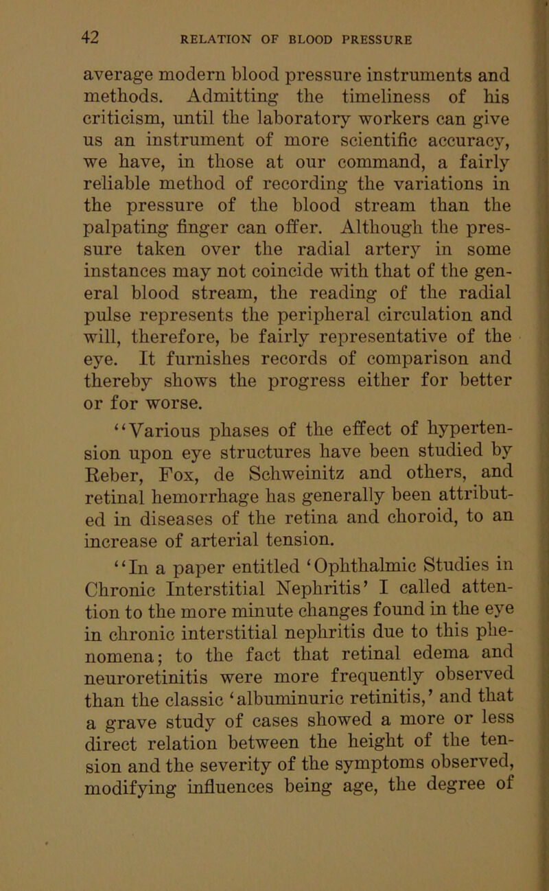 average modern blood pressure instruments and methods. Admitting the timeliness of his criticism, until the laboratory workers can give us an instrument of more scientific accuracv, we have, in those at our command, a fairly reliable method of recording the variations in the pressure of the blood stream than the palpating finger can offer. Although the pres- sure taken over the radial artery in some instances may not coincide with that of the gen- eral blood stream, the reading of the radial pulse represents the peripheral circulation and will, therefore, be fairly representative of the eye. It furnishes records of comparison and thereby shows the progress either for better or for worse. “Various phases of the effect of hyperten- sion upon eye structures have been studied by Eeber, Fox, de Schweinitz and others, and retinal hemorrhage has generally been attribut- ed in diseases of the retina and choroid, to an increase of arterial tension. “In a paper entitled ‘Ophthalmic Studies in Chronic Interstitial Nephritis’ I called atten- tion to the more minute changes found in the eye in chronic interstitial nephritis due to this phe- nomena ; to the fact that retinal edema and neuroretinitis were more frequently observed than the classic * albuminuric retinitis, ’ and that a grave study of cases showed a more or less direct relation between the height of the ten- sion and the severity of the symptoms observed, modifying influences being age, the degree of