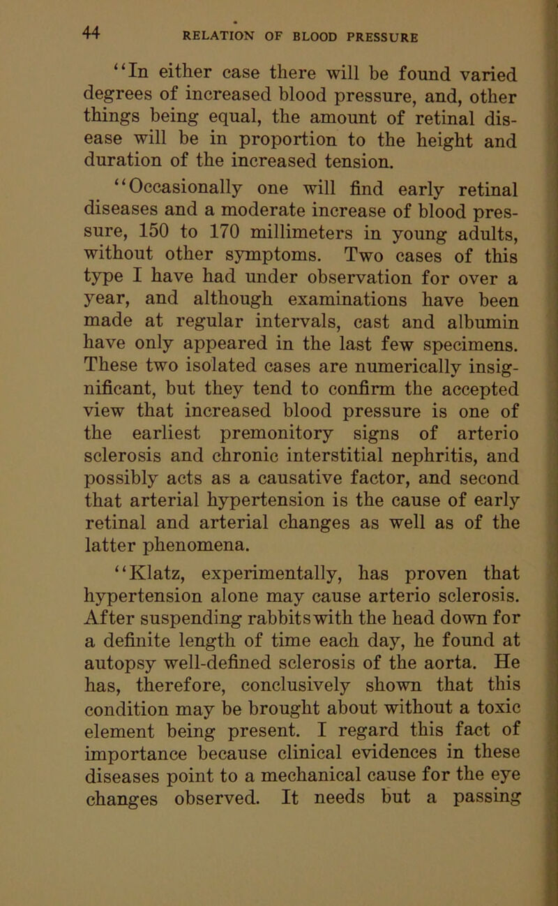 “In either case there will be found varied degrees of increased blood pressure, and, other things being equal, the amount of retinal dis- ease will be in proportion to the height and duration of the increased tension. “Occasionally one will find early retinal diseases and a moderate increase of blood pres- sure, 150 to 170 millimeters in young adults, without other symptoms. Two cases of this type I have had under observation for over a year, and although examinations have been made at regular intervals, cast and albumin have only appeared in the last few specimens. These two isolated cases are numerically insig- nificant, but they tend to confirm the accepted view that increased blood pressure is one of the earliest premonitory signs of arterio sclerosis and chronic interstitial nephritis, and possibly acts as a causative factor, and second that arterial hypertension is the cause of early retinal and arterial changes as well as of the latter phenomena. “Klatz, experimentally, has proven that hypertension alone may cause arterio sclerosis. After suspending rabbits with the head down for a definite length of time each day, he found at autopsy well-defined sclerosis of the aorta. He has, therefore, conclusively shown that this condition may be brought about without a toxic element being present. I regard this fact of importance because clinical evidences in these diseases point to a mechanical cause for the eye changes observed. It needs but a passing