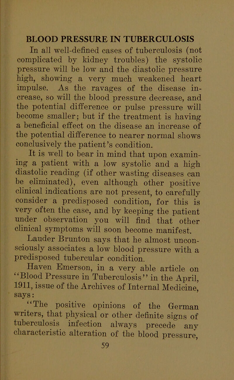 BLOOD PRESSURE IN TUBERCULOSIS In all well-defined cases of tuberculosis (not complicated by kidney troubles) the systolic pressure will be low and the diastolic pressure high, showing a very much weakened heart impulse. As the ravages of the disease in- crease, so will the blood pressure decrease, and the potential difference or pulse pressure will become smaller; but if the treatment is having a beneficial effect on the disease an increase of the potential difference to nearer normal shows conclusively the patient’s condition. It is well to bear in mind that upon examin- ing a patient with a low systolic and a high diastolic reading (if other wasting diseases can be eliminated), even although other positive clinical indications are not present, to carefully consider a predisposed condition, for this is very often the case, and by keeping the patient under observation you will find that other clinical symptoms will soon become manifest. _ Lauder Brunton says that he almost uncon- sciously associates a low blood pressure with a predisposed tubercular condition. Haven Emerson, in a very able article on “Blood Pressure in Tuberculosis” in the April, 1911, issue of the Archives of Internal Medicine, says: “The positive opinions of the German writers, that physical or other definite signs of tuberculosis infection always precede any characteristic alteration of the blood pressure,