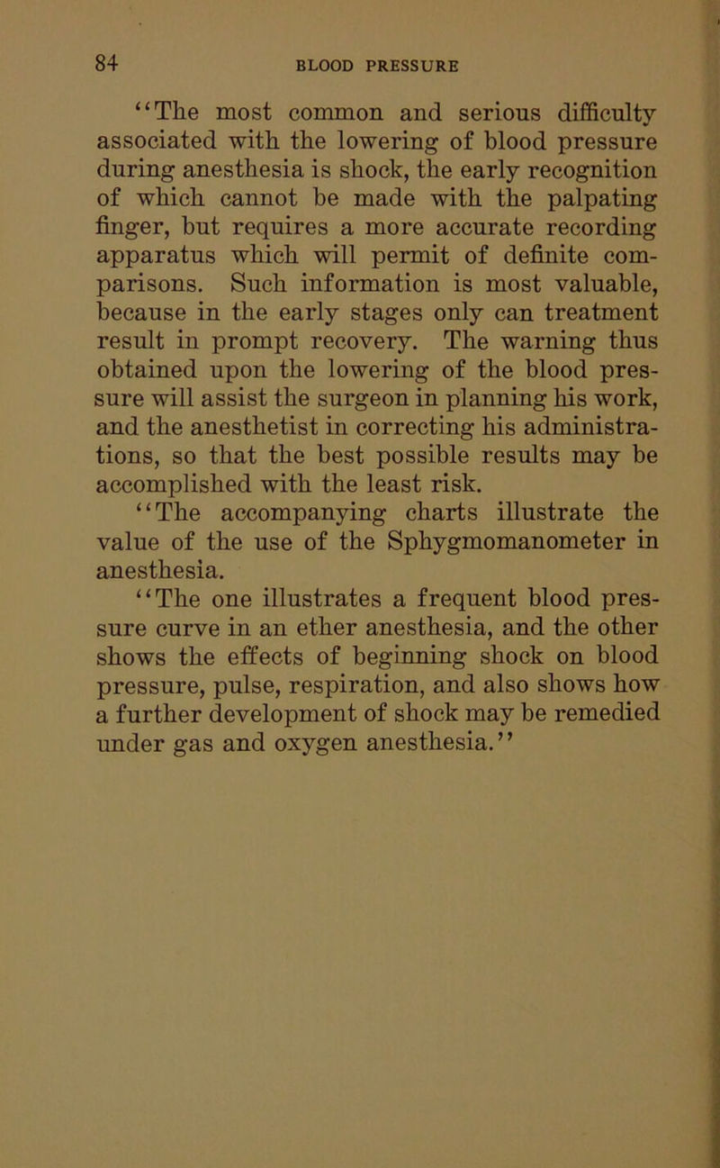 “The most common and serious difficulty associated with the lowering of blood pressure during anesthesia is shock, the early recognition of which cannot be made with the palpating finger, but requires a more accurate recording apparatus which will permit of definite com- parisons. Such information is most valuable, because in the early stages only can treatment result in prompt recovery. The warning thus obtained upon the lowering of the blood pres- sure will assist the surgeon in planning his work, and the anesthetist in correcting his administra- tions, so that the best possible results may be accomplished with the least risk. “The accompanying charts illustrate the value of the use of the Sphygmomanometer in anesthesia. “The one illustrates a frequent blood pres- sure curve in an ether anesthesia, and the other shows the effects of beginning shock on blood pressure, pulse, respiration, and also shows how a further development of shock may be remedied under gas and oxygen anesthesia. ’ ’