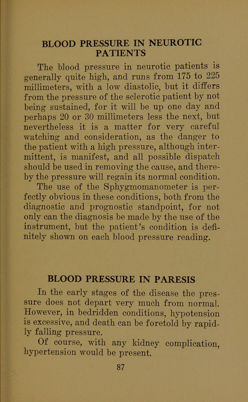 PATIENTS The blood pressure in neurotic patients is generally quite high, and runs from 175 to 225 millimeters, with a low diastolic, but it differs from the pressure of the sclerotic patient by not being sustained, for it will be up one day and perhaps 20 or 30 millimeters less the next, but nevertheless it is a matter for very careful watching and consideration, as the danger to the patient with a high pressure, although inter- mittent, is manifest, and all possible dispatch should be used in removing the cause, and there- by the pressure will regain its normal condition. The use of the Sphygmomanometer is per- fectly obvious in these conditions, both from the diagnostic and prognostic standpoint, for not only can the diagnosis be made by the use of the instrument, but the patient’s condition is defi- nitely shown on each blood pressure reading. BLOOD PRESSURE IN PARESIS In the early stages of the disease the pres- sure does not depart very much from normal. However, in bedridden conditions, hypotension is excessive, and death can be foretold by rapid- ly falling pressure. Of course, with any kidney complication, hypertension would be present.
