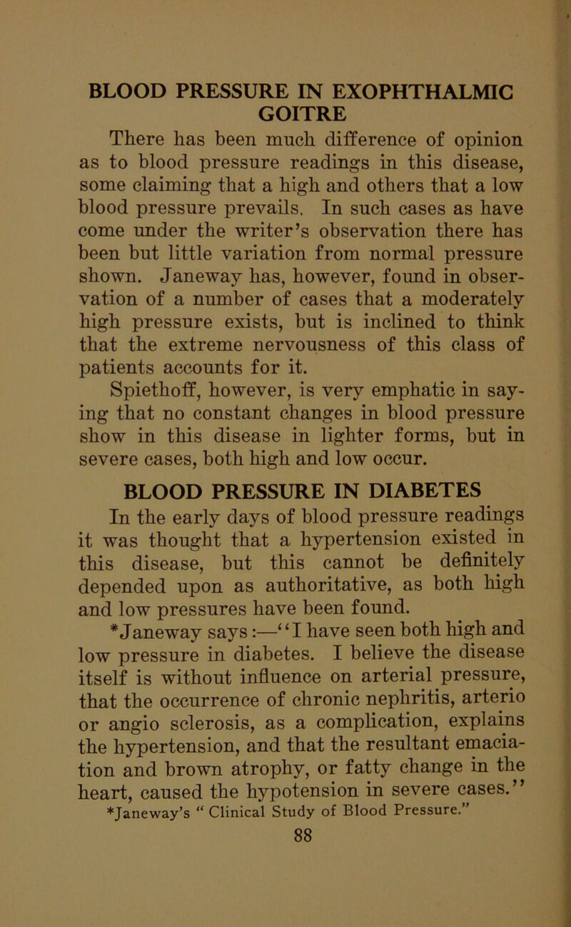 GOITRE There has been much difference of opinion as to blood pressure readings in this disease, some claiming that a high and others that a low blood pressure prevails. In such cases as have come under the writer’s observation there has been but little variation from normal pressure shown. Janeway has, however, found in obser- vation of a number of cases that a moderately high pressure exists, but is inclined to think that the extreme nervousness of this class of patients accounts for it. Spiethoff, however, is very emphatic in say- ing that no constant changes in blood pressure show in this disease in lighter forms, but in severe cases, both high and low occur. BLOOD PRESSURE IN DIABETES In the early days of blood pressure readings it was thought that a hypertension existed in this disease, but this cannot be definitely depended upon as authoritative, as both high and low pressures have been found. * Janeway says:—“I have seen both high and low pressure in diabetes. I believe the disease itself is without influence on arterial pressure, that the occurrence of chronic nephritis, arterio or angio sclerosis, as a complication, explains the hypertension, and that the resultant emacia- tion and brown atrophy, or fatty change in the heart, caused the hypotension in severe cases.” *Janeway’s “ Clinical Study of Blood Pressure.