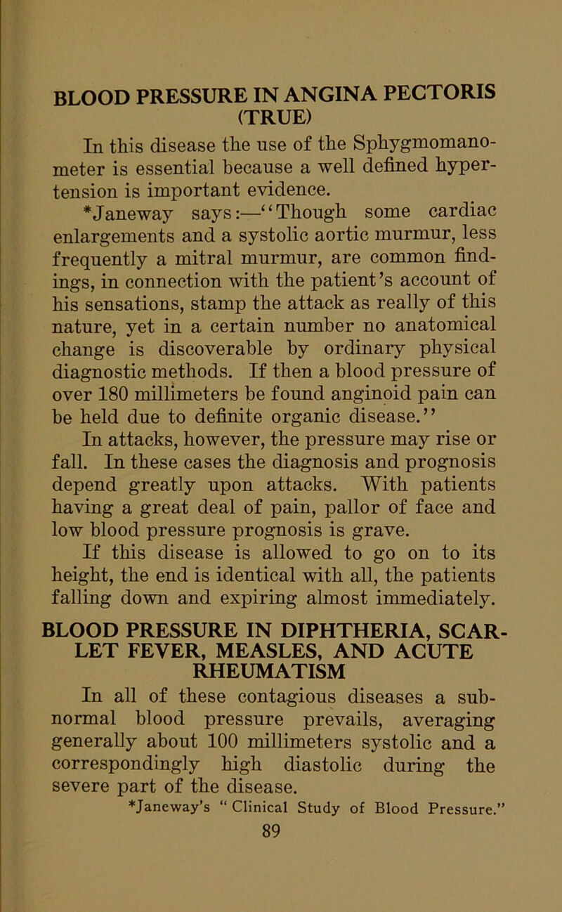 BLOOD PRESSURE IN ANGINA PECTORIS (TRUE) In this disease the use of the Sphygmomano- meter is essential because a well defined hyper- tension is important evidence. *Janeway says:—“Though some cardiac enlargements and a systolic aortic murmur, less frequently a mitral murmur, are common find- ings, in connection with the patient’s account of his sensations, stamp the attack as really of this nature, yet in a certain number no anatomical change is discoverable by ordinary physical diagnostic methods. If then a blood pressure of over 180 millimeters be found anginoid pain can be held due to definite organic disease.” In attacks, however, the pressure may rise or fall. In these cases the diagnosis and prognosis depend greatly upon attacks. With patients having a great deal of pain, pallor of face and low blood pressure prognosis is grave. If this disease is allowed to go on to its height, the end is identical with all, the patients falling down and expiring almost immediately. BLOOD PRESSURE IN DIPHTHERIA, SCAR- LET FEVER, MEASLES, AND ACUTE RHEUMATISM In all of these contagious diseases a sub- normal blood pressure prevails, averaging generally about 100 millimeters systolic and a correspondingly high diastolic during the severe part of the disease. *Janeway’s “ Clinical Study of Blood Pressure.”