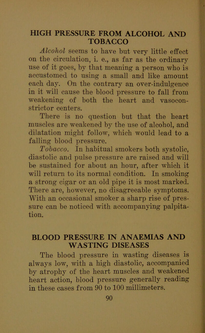 HIGH PRESSURE FROM ALCOHOL AND TOBACCO Alcohol seems to have but very little effect on the circulation, i. e., as far as the ordinary use of it goes, by that meaning a person who is accustomed to using a small and like amount each day. On the contrary an over-indulgence in it will cause the blood pressure to fall from weakening of both the heart and vasocon- strictor centers. There is no question but that the heart muscles are weakened by the use of alcohol, and dilatation might follow, which would lead to a falling blood pressure. Tobacco. In habitual smokers both systolic, diastolic and pulse pressure are raised and will be sustained for about an hour, after which it will return to its normal condition. In smoking a strong cigar or an old pipe it is most marked. There are, however, no disagreeable symptoms. With an occasional smoker a sharp rise of pres- sure can be noticed with accompanying palpita- tion. BLOOD PRESSURE IN ANAEMIAS AND WASTING DISEASES The blood pressure in wasting diseases is always low, with a high diastolic, accompanied by atrophy of the heart muscles and weakened heart action, blood pressure generally reading in these cases from 90 to 100 millimeters.