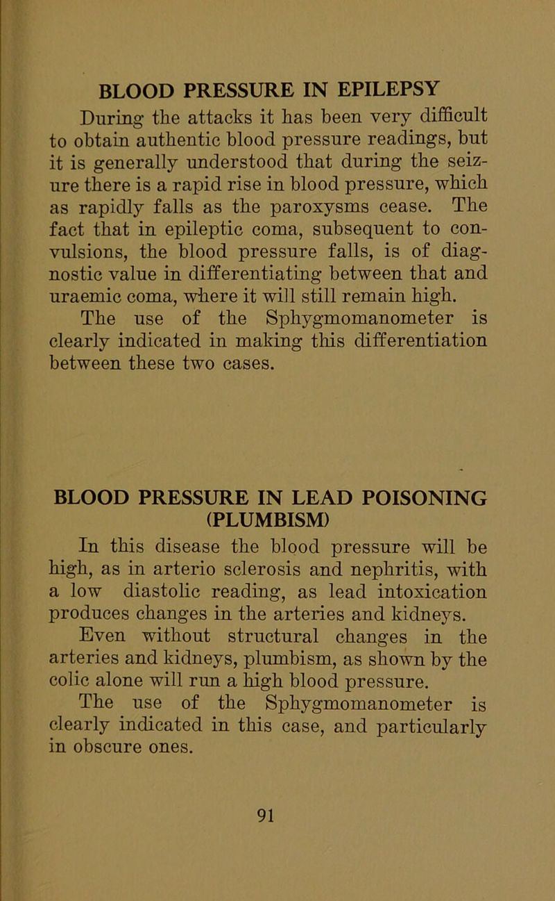 During the attacks it has been very difficult to obtain authentic blood pressure readings, but it is generally understood that during the seiz- ure there is a rapid rise in blood pressure, which as rapidly falls as the paroxysms cease. The fact that in epileptic coma, subsequent to con- vulsions, the blood pressure falls, is of diag- nostic value in differentiating between that and uraemic coma, where it will still remain high. The use of the Sphygmomanometer is clearly indicated in making this differentiation between these two cases. BLOOD PRESSURE IN LEAD POISONING (PLUMBISM) In this disease the blood pressure will be high, as in arterio sclerosis and nephritis, with a low diastolic reading, as lead intoxication produces changes in the arteries and kidneys. Even without structural changes in the arteries and kidneys, plumbism, as shown by the colic alone will run a high blood pressure. The use of the Sphygmomanometer is clearly indicated in this case, and particularly in obscure ones.