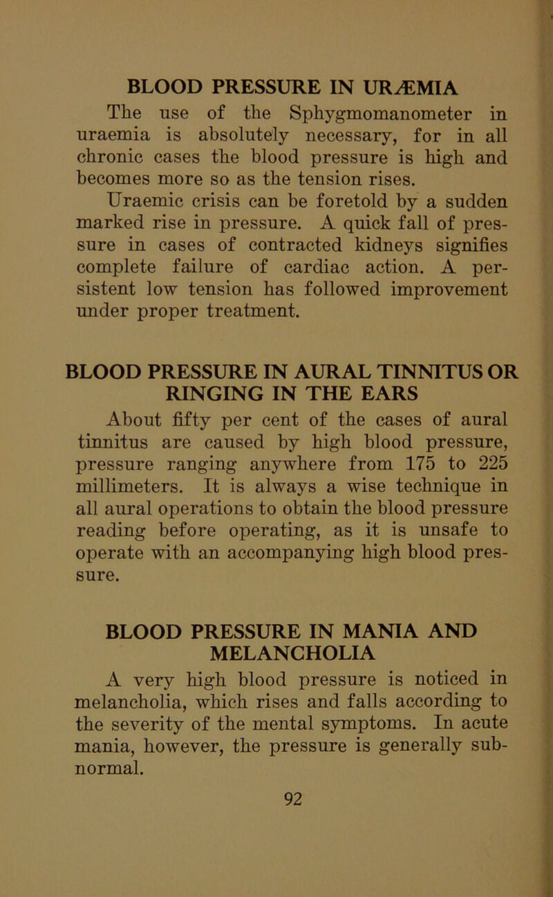 The use of the Sphygmomanometer in uraemia is absolutely necessary, for in all chronic cases the blood pressure is high and becomes more so as the tension rises. Uraemic crisis can be foretold by a sudden marked rise in pressure. A quick fall of pres- sure in cases of contracted kidneys signifies complete failure of cardiac action. A per- sistent low tension has followed improvement under proper treatment. BLOOD PRESSURE IN AURAL TINNITUS OR RINGING IN THE EARS About fifty per cent of the cases of aural tinnitus are caused by high blood pressure, pressure ranging anywhere from 175 to 225 millimeters. It is always a wise technique in all aural operations to obtain the blood pressure reading before operating, as it is unsafe to operate with an accompanying high blood pres- sure. BLOOD PRESSURE IN MANIA AND MELANCHOLIA A very high blood pressure is noticed in melancholia, which rises and falls according to the severity of the mental symptoms. In acute mania, however, the pressure is generally sub- normal.