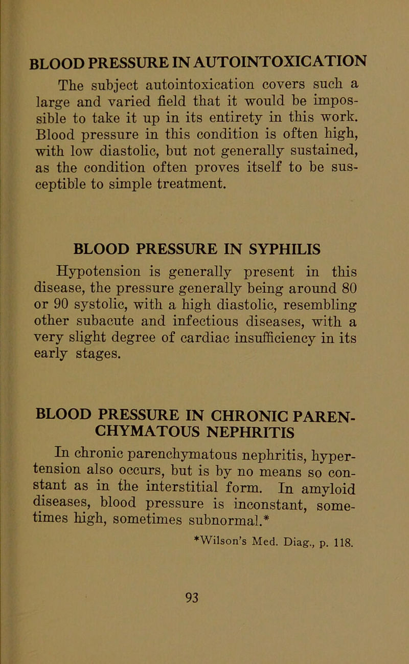 BLOOD PRESSURE IN AUTOINTOXICATION The subject autointoxication covers such a large and varied field that it would be impos- sible to take it up in its entirety in this work. Blood pressure in this condition is often high, with low diastolic, but not generally sustained, as the condition often proves itself to be sus- ceptible to simple treatment. BLOOD PRESSURE IN SYPHILIS Hypotension is generally present in this disease, the pressure generally being around 80 or 90 systolic, with a high diastolic, resembling other subacute and infectious diseases, with a very slight degree of cardiac insufficiency in its early stages. BLOOD PRESSURE IN CHRONIC PAREN- CHYMATOUS NEPHRITIS In chronic parenchymatous nephritis, hyper- tension also occurs, but is by no means so con- stant as in the interstitial form. In amyloid diseases, blood pressure is inconstant, some- times high, sometimes subnormal.* ♦Wilson’s Med. Diag., p. 118.