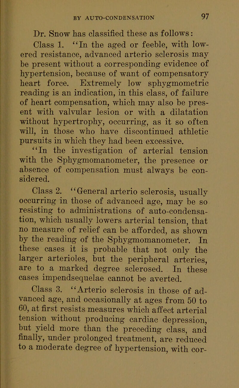 Dr. Snow has classified these as follows: Class 1. “In the aged or feeble, with low- ered resistance, advanced arterio sclerosis may be present without a corresponding evidence of hypertension, because of want of compensatory heart force. Extremely low sphygmometric reading is an indication, in this class, of failure of heart compensation, which may also be pres- ent with valvular lesion or with a dilatation without hypertrophy, occurring, as it so often will, in those who have discontinued athletic pursuits in which they had been excessive. “In the investigation of arterial tension with the Sphygmomanometer, the presence or absence of compensation must always be con- sidered. Class 2. “General arterio sclerosis, usually occurring in those of advanced age, may be so resisting to administrations of auto-condensa- tion, which usually lowers arterial tension, that no measure of relief can be afforded, as shown by the reading of the Sphygmomanometer. In these cases it is probable that not only the larger arterioles, but the peripheral arteries, are to a marked degree sclerosed. In these cases impendsequelae cannot be averted. Class 3. “Arterio sclerosis in those of ad- vanced age, and occasionally at ages from 50 to 60, at first resists measures which affect arterial tension without producing cardiac depression, but yield more than the preceding class, and finally, under prolonged treatment, are reduced to a moderate degree of hypertension, with cor-