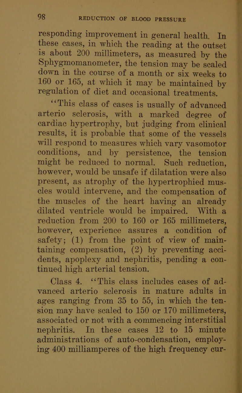 responding improvement in general health.. In these cases, in which the reading at the outset is about 200 millimeters, as measured by the Sphygmomanometer, the tension may be scaled down in the course of a month or six weeks to 160 or 165, at which it may be maintained by regulation of diet and occasional treatments. “This class of cases is usually of advanced arterio sclerosis, with a marked degree of cardiac hypertrophy, but judging from clinical results, it is probable that some of the vessels will respond to measures which vary vasomotor conditions, and by persistence, the tension might be reduced to normal. Such reduction, however, would be unsafe if dilatation were also present, as atrophy of the hypertrophied mus- cles would intervene, and the compensation of the muscles of the heart having an already dilated ventricle would be impaired. With a reduction from 200 to 160 or 165 millimeters, however, experience assures a condition of safety; (1) from the point of view of main- taining compensation, (2) by preventing acci- dents, apoplexy and nephritis, pending a con- tinued high arterial tension. Class 4. “This class includes cases of ad- vanced arterio sclerosis in mature adults in ages ranging from 35 to 55, in which the ten- sion may have scaled to 150 or 170 millimeters, associated or not with a commencing interstitial nephritis. In these cases 12 to 15 minute administrations of auto-condensation, employ- ing 400 milliamperes of the high frequency cur-