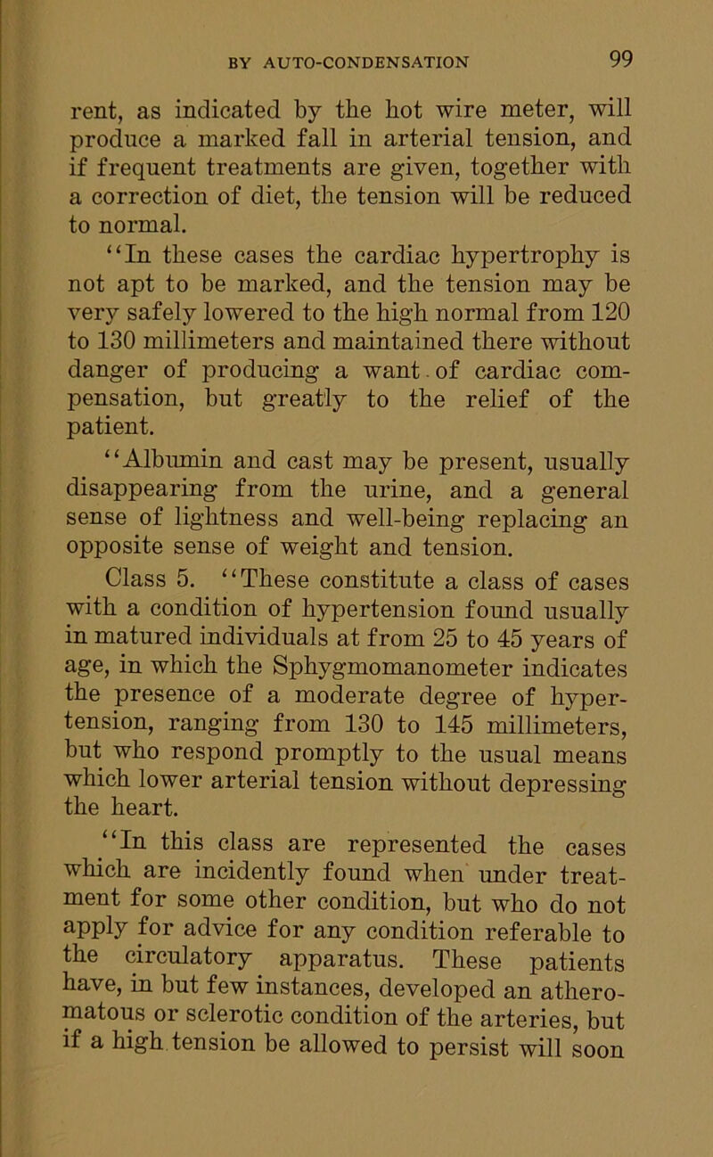 rent, as indicated by the hot wire meter, will produce a marked fall in arterial tension, and if frequent treatments are given, together with a correction of diet, the tension will be reduced to normal. “In these cases the cardiac hypertrophy is not apt to be marked, and the tension may be very safely lowered to the high normal from 120 to 130 millimeters and maintained there without danger of producing a want. of cardiac com- pensation, but greatly to the relief of the patient. “Albumin and cast may be present, usually disappearing from the urine, and a general sense of lightness and well-being replacing an opposite sense of weight and tension. Class 5. “These constitute a class of cases with a condition of hypertension found usually in matured individuals at from 25 to 45 years of age, in which the Sphygmomanometer indicates the presence of a moderate degree of hyper- tension, ranging from 130 to 145 millimeters, but who respond promptly to the usual means which lower arterial tension without depressing the heart. “In this class are represented the cases which are incidently found when under treat- ment for some other condition, but who do not apply for advice for any condition referable to the circulatory apparatus. These patients have, in but few instances, developed an athero- matous or sclerotic condition of the arteries, but if a high tension be allowed to persist will soon