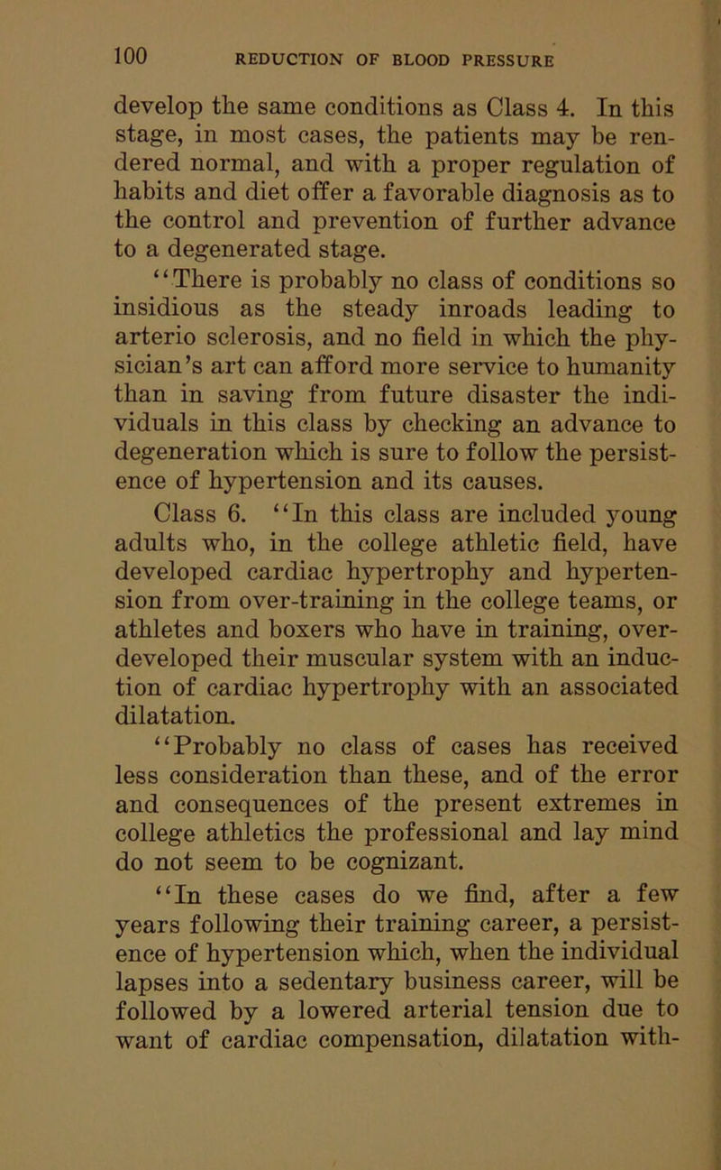 develop the same conditions as Class 4. In this stage, in most cases, the patients may be ren- dered normal, and with a proper regulation of habits and diet offer a favorable diagnosis as to the control and prevention of further advance to a degenerated stage. “There is probably no class of conditions so insidious as the steady inroads leading to arterio sclerosis, and no field in which the phy- sician’s art can afford more service to humanity than in saving from future disaster the indi- viduals in this class by checking an advance to degeneration which is sure to follow the persist- ence of hypertension and its causes. Class 6. “In this class are included young adults who, in the college athletic field, have developed cardiac hypertrophy and hyperten- sion from over-training in the college teams, or athletes and boxers who have in training, over- developed their muscular system with an induc- tion of cardiac hypertrophy with an associated dilatation. “Probably no class of cases has received less consideration than these, and of the error and consequences of the present extremes in college athletics the professional and lay mind do not seem to be cognizant. “In these cases do we find, after a few years following their training career, a persist- ence of hypertension which, when the individual lapses into a sedentary business career, will be followed by a lowered arterial tension due to want of cardiac compensation, dilatation with-