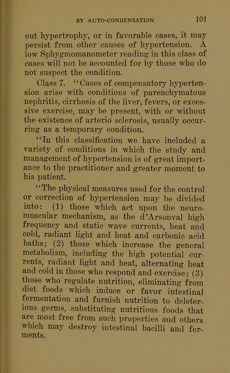 out hypertrophy, or in favorable cases, it may persist from other causes of hypertension. A low Sphygmomanometer reading in this class of cases will not be accounted for by those who do not suspect the condition. Class 7. “Cases of compensatory hyperten- sion arise with conditions of parenchymatous nephritis, cirrhosis of the liver, fevers, or exces- sive exercise, may be present, with or without the existence of arterio sclerosis, usually occur- ring as a temporary condition. “In this classification we have included a variety of conditions in which the study and management of hypertension is of great import- ance to the practitioner and greater moment to his patient. 11 The physical measures used for the control or correction of hypertension may be divided into: (1) those which act upon the neuro- muscular mechanism, as the d’Arsonval high frequency and static wave currents, heat and cold, radiant light and heat and carbonic acid baths; (2) those which increase the general metabolism, including the high potential cur- rents, radiant light and heat, alternating heat and cold in those who respond and exercise; (3) those who regulate nutrition, eliminating from diet foods which induce or favor intestinal fermentation and furnish nutrition to deleter- ious germs, substituting nutritious foods that are most free from such properties and others which may destroy intestinal bacilli and fer- ments.