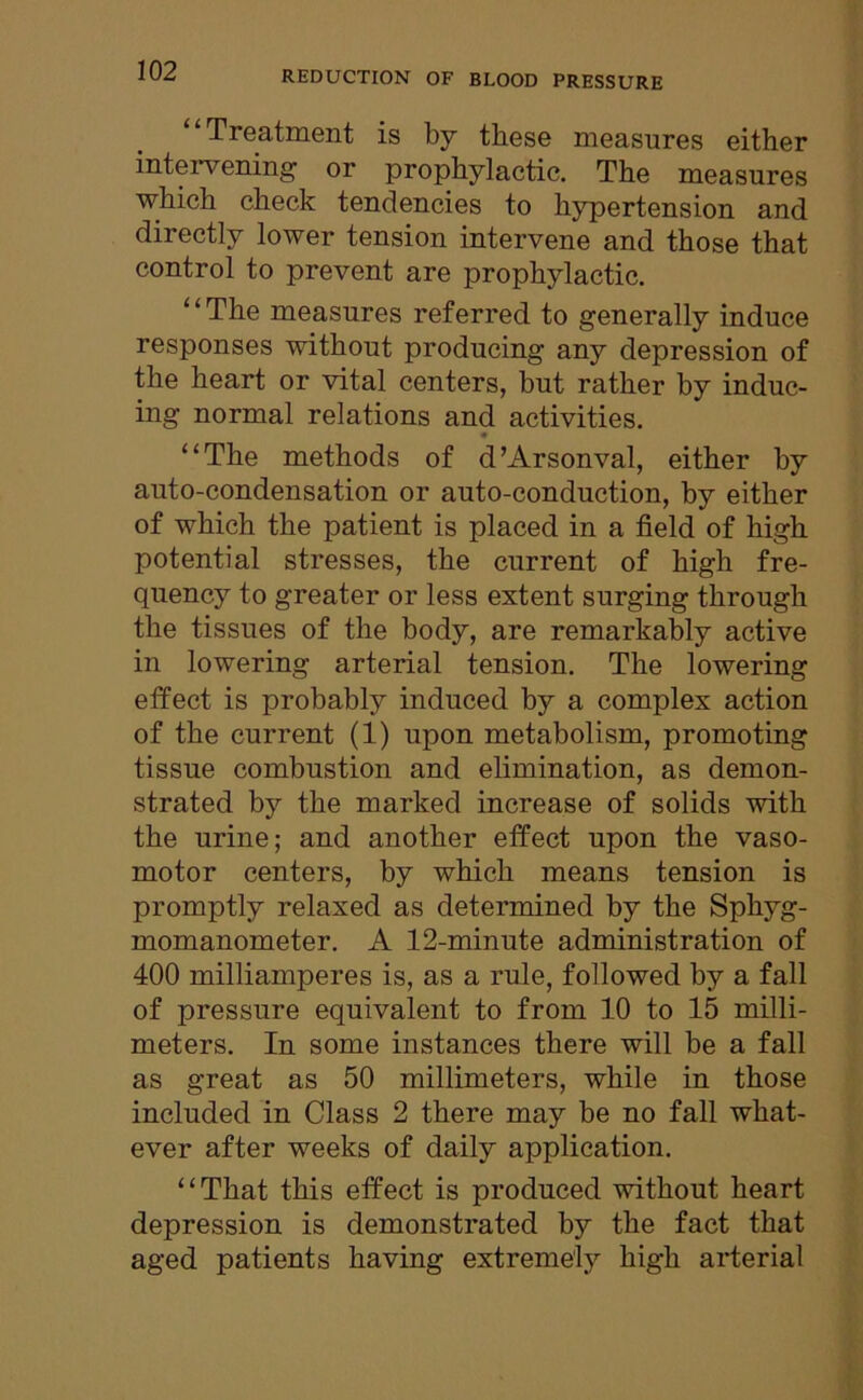 Treatment is by these measures either intervening or prophylactic. The measures which check tendencies to hypertension and directly lower tension intervene and those that control to prevent are prophylactic. ‘ ‘ The measures referred to generally induce responses without producing any depression of the heart or vital centers, but rather by induc- ing normal relations and activities. • “The methods of d’Arsonval, either by auto-condensation or auto-conduction, by either of which the patient is placed in a field of high potential stresses, the current of high fre- quency to greater or less extent surging through the tissues of the body, are remarkably active in lowering arterial tension. The lowering effect is probably induced by a complex action of the current (1) upon metabolism, promoting tissue combustion and elimination, as demon- strated by the marked increase of solids with the urine; and another effect upon the vaso- motor centers, by which means tension is promptly relaxed as determined by the Sphyg- momanometer. A 12-minute administration of 400 milliamperes is, as a rule, followed by a fall of pressure equivalent to from 10 to 15 milli- meters. In some instances there will be a fall as great as 50 millimeters, while in those included in Class 2 there may be no fall what- ever after weeks of daily application. “That this effect is produced without heart depression is demonstrated by the fact that aged patients having extremely high arterial