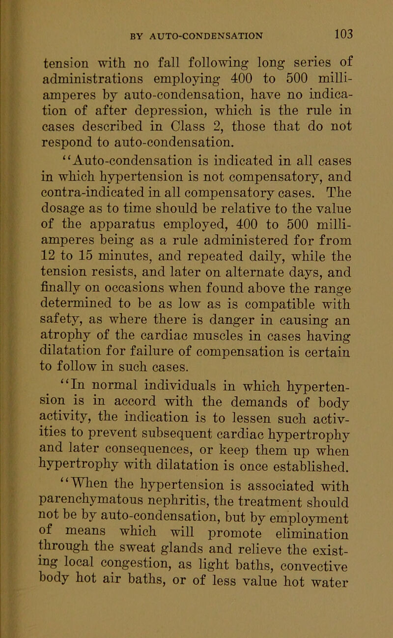 tension with no fall following long series of administrations employing 400 to 500 milli- amperes by auto-condensation, have no indica- tion of after depression, which is the rule in cases described in Class 2, those that do not respond to auto-condensation. “Auto-condensation is indicated in all cases in which hypertension is not compensatory, and contra-indicated in all compensatory cases. The dosage as to time should be relative to the value of the apparatus employed, 400 to 500 milli- amperes being as a rule administered for from 12 to 15 minutes, and repeated daily, while the tension resists, and later on alternate days, and finally on occasions when found above the range determined to be as low as is compatible with safety, as where there is danger in causing an atrophy of the cardiac muscles in cases having dilatation for failure of compensation is certain to follow in such cases. “In normal individuals in which hyperten- sion is in accord with the demands of body activity, the indication is to lessen such activ- ities to prevent subsequent cardiac hypertrophy and later consequences, or keep them up when hypertrophy with dilatation is once established. “When the hypertension is associated with pai enchymatous nephritis, the treatment should not be by auto-condensation, but by employment of means which will promote elimination through the sweat glands and relieve the exist- ing local congestion, as light baths, convective body hot air baths, or of less value hot water