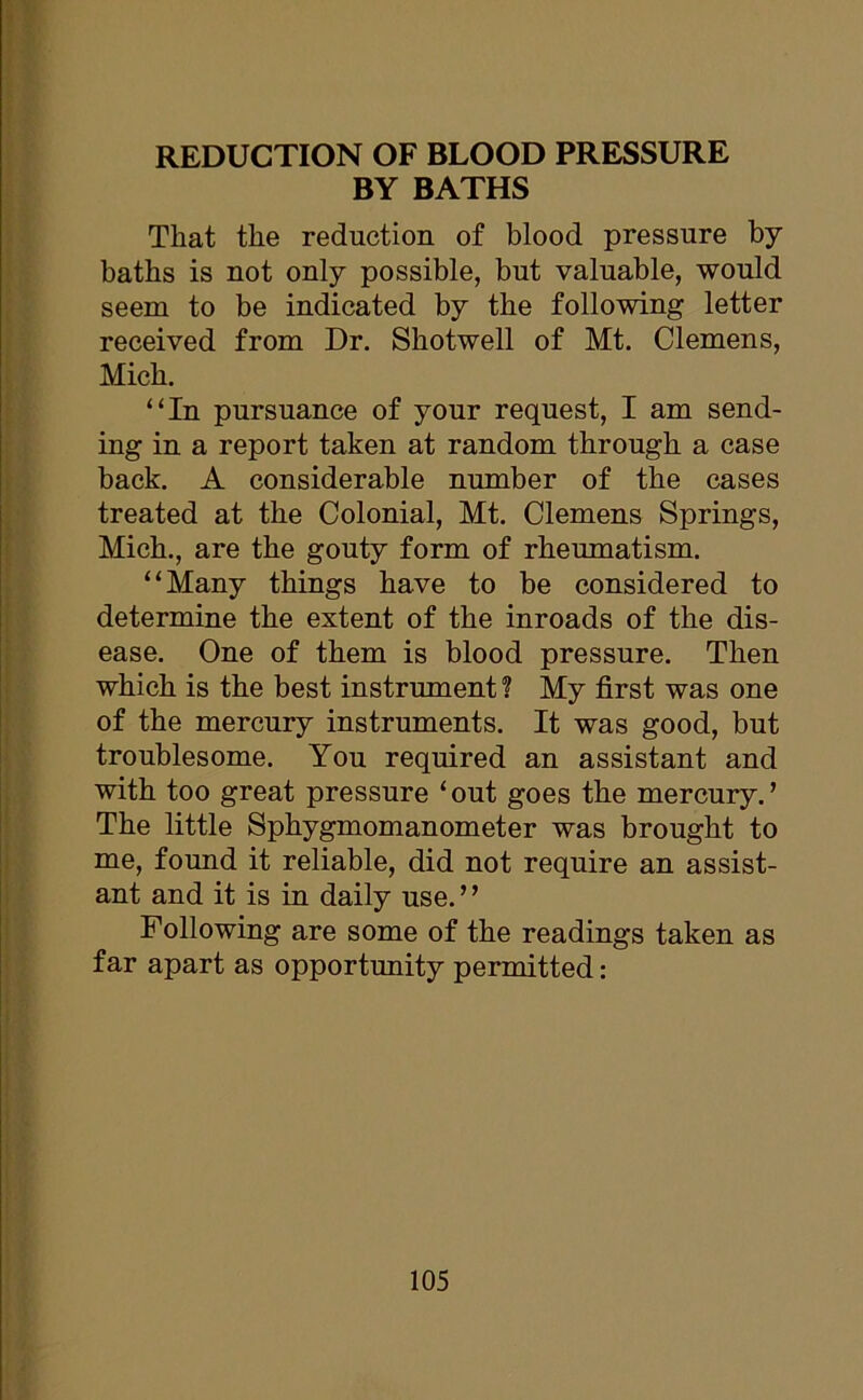 BY BATHS That the reduction of blood pressure by baths is not only possible, but valuable, would seem to be indicated by the following letter received from Dr. Shotwell of Mt. Clemens, Mich. “In pursuance of your request, I am send- ing in a report taken at random through a case back. A considerable number of the cases treated at the Colonial, Mt. Clemens Springs, Mich., are the gouty form of rheumatism. “Many things have to be considered to determine the extent of the inroads of the dis- ease. One of them is blood pressure. Then which is the best instrument? My first was one of the mercury instruments. It was good, but troublesome. You required an assistant and with too great pressure ‘out goes the mercury.’ The little Sphygmomanometer was brought to me, found it reliable, did not require an assist- ant and it is in daily use. ’ ’ Following are some of the readings taken as far apart as opportunity permitted: