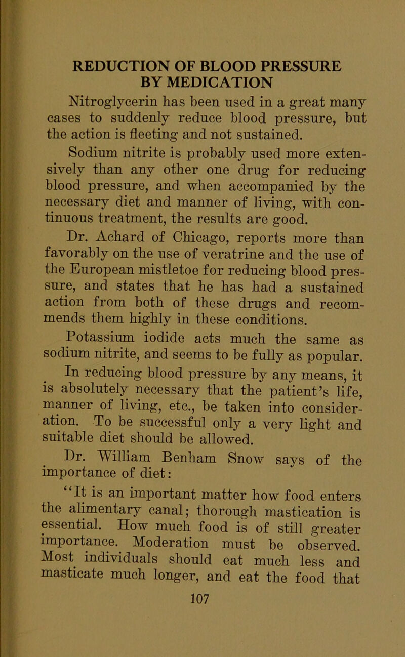 BY MEDICATION Nitroglycerin has been used in a great many cases to suddenly reduce blood pressure, but the action is fleeting and not sustained. Sodium nitrite is probably used more exten- sively than any other one drug for reducing blood pressure, and when accompanied by the necessary diet and manner of living, with con- tinuous treatment, the results are good. Dr. Acbard of Chicago, reports more than favorably on the use of veratrine and the use of the European mistletoe for reducing blood pres- sure, and states that be has bad a sustained action from both of these drugs and recom- mends them highly in these conditions. Potassium iodide acts much the same as sodium nitrite, and seems to be fully as popular. In reducing blood pressure by any means, it is absolutely necessary that the patient’s life, manner of living, etc., be taken into consider- ation. To be successful only a very light and suitable diet should be allowed. Dr. William Benham Snow says of the importance of diet: “It is an important matter bow food enters the alimentary canal; thorough mastication is essential. How much food is of still greater importance. Moderation must be observed. Most individuals should eat much less and masticate much longer, and eat the food that
