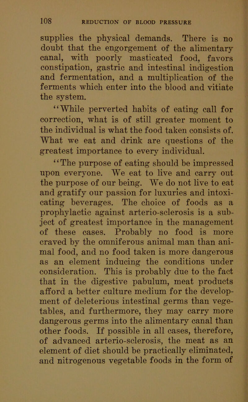 supplies the physical demands. There is no doubt that the engorgement of the alimentary canal, with poorly masticated food, favors constipation, gastric and intestinal indigestion and fermentation, and a multiplication of the ferments which enter into the blood and vitiate the system. “While perverted habits of eating call for correction, what is of still greater moment to the individual is what the food taken consists of. WTiat we eat and drink are questions of the greatest importance to every individual. “The purpose of eating should be impressed upon everyone. We eat to live and carry out the purpose of our being. We do not live to eat and gratify our passion for luxuries and intoxi- cating beverages. The choice of foods as a prophylactic against arterio-sclerosis is a sub- ject of greatest importance in the management of these cases. Probably no food is more craved by the omniferous animal man than ani- mal food, and no food taken is more dangerous as an element inducing the conditions under consideration. This is probably due to the fact that in the digestive pabulum, meat products afford a better culture medium for the develop- ment of deleterious intestinal germs than vege- tables, and furthermore, they may carry more dangerous germs into the alimentary canal than other foods. If possible in all cases, therefore, of advanced arterio-sclerosis, the meat as an element of diet should be practically eliminated, and nitrogenous vegetable foods in the form of