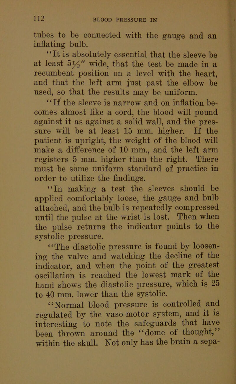 tubes to be connected with tbe gauge and an inflating bulb. “It is absolutely essential that the sleeve be at least 514 wide, that the test be made in a recumbent position on a level with the heart, and that the left arm just past the elbow be used, so that the results may be uniform. “If the sleeve is narrow and on inflation be- comes almost like a cord, the blood will pound against it as against a solid wall, and the pres- sure will be at least 15 mm. higher. If the patient is upright, the weight of the blood will make a difference of 10 mm., and the left arm registers 5 mm. higher than the right. There must be some uniform standard of practice in order to utilize the findings. “In making a test the sleeves should be applied comfortably loose, the gauge and bulb attached, and the bulb is repeatedly compressed until the pulse at the wrist is lost. Then when the pulse returns the indicator points to the systolic pressure. “The diastolic pressure is found by loosen- ing the valve and watching the decline of the indicator, and when the point of the greatest oscillation is reached the lowest mark of the hand shows the diastolic pressure, which is 25 to 40 mm. lower than the systolic. “Normal blood pressure is controlled and regulated by the vaso-motor system, and it is interesting to note the safeguards that have been thrown around the “dome of thought/’ within the skull. Not only has the brain a sepa-